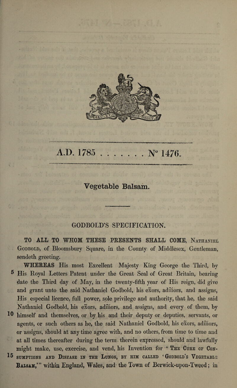 A.D. 1785 .N° 1476. Vegetable Balsam. GODBOLD’S SPECIFICATION. TO ALL TO WHOM THESE PRESENTS SHALL COME, Nathaniel Godbold, of Bloomsbury Square, in the County of Middlesex, Gentleman, sendeth greeting. WHEREAS His most Excellent Majesty King George tlie Third, by ® His Royal Letters Patent under the Great Seal of Great Britain, bearing date the Third day of May, in the twenty-fifth year of His reign, did give and grant unto the said Nathaniel Godbold, his exors, adhiors, and assigns, His especial licence, full power, sole privilege and authority, that he, the said Nathaniel Godbold, his exors, adhiors, and assigns, and every of them, by himself and themselves, or by his and their deputy or deputies, servants, or agents, or such others as he, the said Nathaniel Godbold, his exors, adhiors, or assigns, should at any time agree with, and no others, from time to time and at all times thereafter during the term therein expressed, should and lawfully might make, use, exercise, and vend, his Invention for “ The Cure of Con- SUMPTIONS AND DISEASE IN THE LUNGS, BY HIM CALLED ‘ GoDBOLD’s VEGETABLE Balsam,’” within England, Wales, and the Town of Berwick-upon-Tweed; in