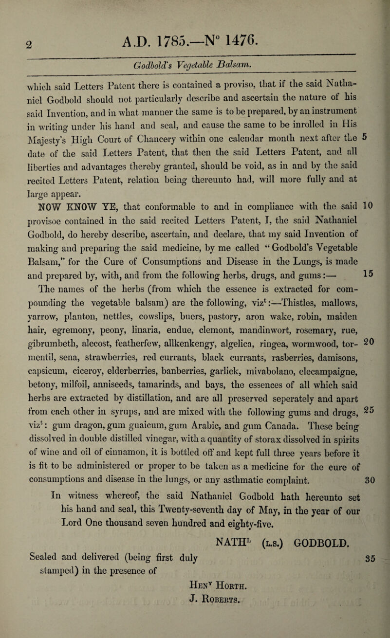 Godbold's Vegetable Balsam. __ which, said Letters Patent there is contained a proviso, that if the said Natha¬ niel Godbold should not particularly describe and ascertain the nature of his said Invention, and in what manner the same is to be prepared, by an instrument in writing under his hand and seal, and cause the same to be inrolled in His Majesty's High Court of Chancery within one calendar month next after the 5 date of the said Letters Patent, that then the said Letters Patent, and all liberties and advantages thereby granted, should be void, as in and by the said recited Letters Patent, relation being thereunto had, will more fully and at large appear. HOW KNOW YE, that conformable to and in compliance with the said 10 provisoe contained in the said recited Letters Patent, I, the said Nathaniel Godbold, do hereby describe, ascertain, and declare, that my said Invention of making and preparing the said medicine, by me called “ Godbold’s Vegetable Balsam,” for the Cure of Consumptions and Disease in the Lungs, is made and prepared by, with, and from the following herbs, drugs, and gums:— 15 The names of the herbs (from which the essence is extracted for com¬ pounding the vegetable balsam) are the following, viz1:—Thistles, mallows, yarrow, planton, nettles, cowslips, buers, pastory, aron wake, robin, maiden hair, egremony, peony, linaria, endue, clemont, mandinwort, rosemary, rue, gibrumbetli, alecost, featherfew, allkenkengy, algelica, ringea, wormwood, tor- 20 mentil, sena, strawberries, red currants, black currants, rasberries, damisons, capsicum, ciceroy, elderberries, banberries, garlick, mivabolano, elecampaigne, betony, milfoil, anniseeds, tamarinds, and bays, the essences of all which said herbs are extracted by distillation, and are all preserved seperately and apart from each other in syrups, and are mixed with the following gums and drugs, 25 viz1: gum dragon, gum guaicum, gum Arabic, and gum Canada. These being dissolved in double distilled vinegar, with a quantity of storax dissolved in spirits of wine and oil of cinnamon, it is bottled off and kept full three years before it is fit to be administered or proper to be taken as a medicine for the cure of consumptions and disease in the lungs, or any asthmatic complaint. 30 In witness whereof, the said Nathaniel Godbold hath hereunto set his hand and seal, this Twenty-seventh day of May, in the year of our Lord One thousand seven hundred and eighty-five. NATHL (l.s.) GODBOLD. Sealed and delivered (being first duly 35 stamped) in the presence of Hent Horth. J. Roberts.