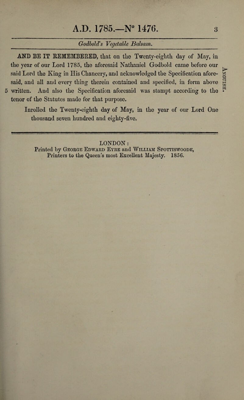 Godbold's Vegetable Balsam. AND BE IT REMEMBERED, that on the Twenty-eighth day of May, in the year of our Lord 1785, the aforesaid Nathaniel Godbokl came before our said Lord the King in His Chancery, and acknowledged the Specification afore¬ said, and all and every thing therein contained and specified, in form above written. And also the Specification aforesaid was stampt according to the tenor of the Statutes made for that purpose. Inrolled the Twenty-eighth day of May, in the year of our Lord One thousand seven hundred and eighty-five. LONDON: Printed by George Edward Eyre and William Spottiswoode, Printers to the Queen's most Excellent Majesty. 1856. Anguish