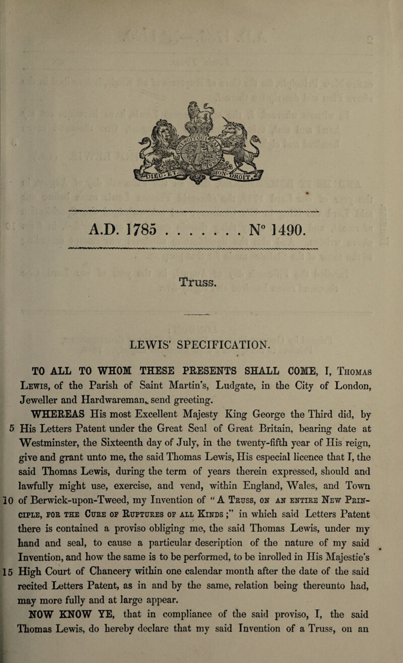 Truss. LEWIS’ SPECIFICATION. TO ALL TO WHOM THESE PRESENTS SHALL COME, I, Thomas Lewis, of the Parish of Saint Martin’s, Ludgate, in the City of London, Jeweller and Hardwareman,. send greeting. WHEREAS His most Excellent Majesty King George the Third did, by 5 His Letters Patent under the Great Seal of Great Britain, bearing date at Westminster, the Sixteenth day of July, in the twenty-fifth year of His reign, give and grant unto me, the said Thomas Lewis, His especial licence that I, the said Thomas Lewis, during the term of years therein expressed, should and lawfully might use, exercise, and vend, within England, Wales, and Town 10 of Berwick-upon-Tweed, my Invention of “A Truss, on an entire New Prin¬ ciple, for the Cure of Ruptures of all Kinds in which said Letters Patent there is contained a proviso obliging me, the said Thomas Lewis, under my hand and seal, to cause a particular description of the nature of my said Invention, and how the same is to be performed, to be inrolled in His Majesties 15 High Court of Chancery within one calendar month after the date of the said recited Letters Patent, as in and by the same, relation being thereunto had, may more fully and at large appear. NOW KNOW YE, that in compliance of the said proviso, I, the said Thomas Lewis, do hereby declare that my said Invention of a Truss, on an