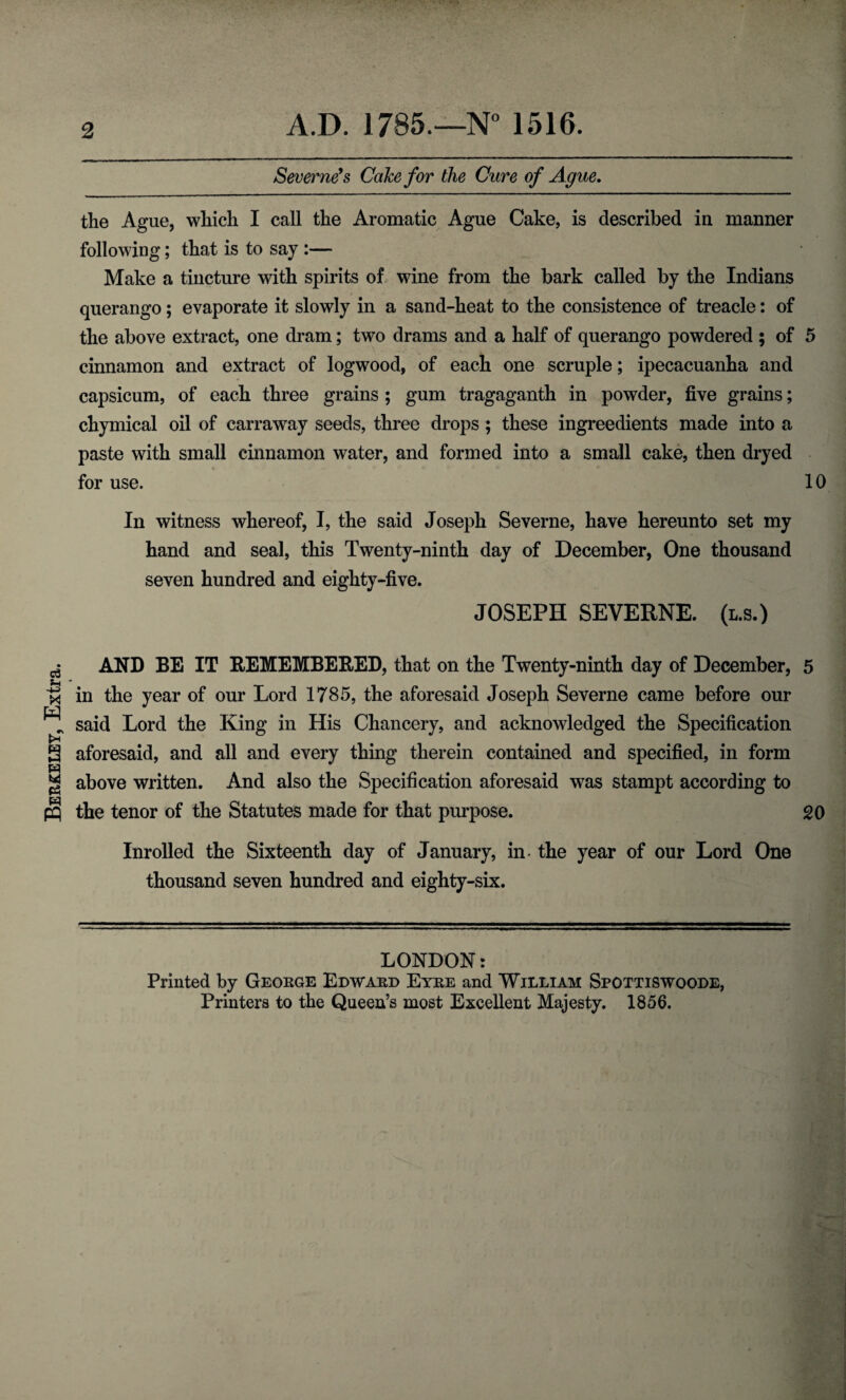 Berkeley, Extra. 2 A.D. 1785.—N° 1516. Severne9 s Cake for the Cure of Ague. the Ague, which I call the Aromatic Ague Cake, is described in manner following; that is to say :— Make a tincture with spirits of wine from the bark called by the Indians querango; evaporate it slowly in a sand-heat to the consistence of treacle: of the above extract, one dram; two drams and a half of querango powdered ; of 5 cinnamon and extract of logwood, of each one scruple; ipecacuanha and capsicum, of each three grains ; gum tragaganth in powder, five grains; chymical oil of carraway seeds, three drops ; these ingreedients made into a paste with small cinnamon water, and formed into a small cake, then dryed for use. 10 In witness whereof, I, the said Joseph Severne, have hereunto set my hand and seal, this Twenty-ninth day of December, One thousand seven hundred and eighty-five. JOSEPH SEVERNE. (l.s.) AND BE IT REMEMBERED, that on the Twenty-ninth day of December, 5 in the year of our Lord 1785, the aforesaid Joseph Severne came before our said Lord the King in His Chancery, and acknowledged the Specification aforesaid, and all and every thing therein contained and specified, in form above written. And also the Specification aforesaid was stampt according to the tenor of the Statutes made for that purpose. 20 Inrolled the Sixteenth day of January, in- the year of our Lord One thousand seven hundred and eighty-six. LONDON: Printed by George Edward Eyre and William Spottiswoode, Printers to the Queen’s most Excellent Majesty. 1856.