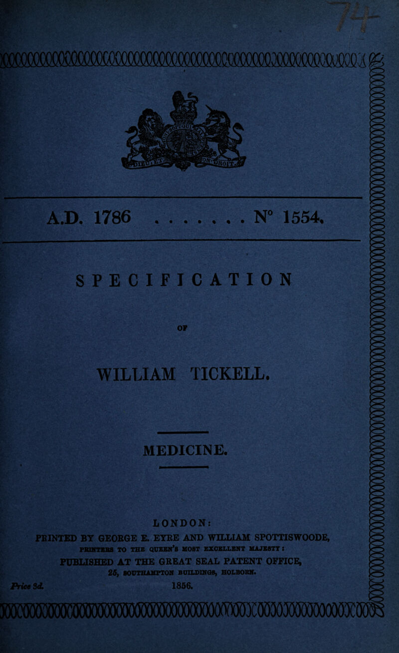 A.D. 1786 N° 1554. SPECIFICATION OF WILLIAM TICKELL. MEDICINE. * __ — LONDON: FEINTED BY GEORGE E. EYRE AND WILLIAM SPOTTISWOODE, PRINTERS TO THE QUEEN’S MOST EXCELLENT MAJESTY i PUBLISHED AT THE GREAT SEAL PATENT OFFICE, 25, SOUTHAMPTON BUILDINGS, HOLBORN. Price 3d* 1856.