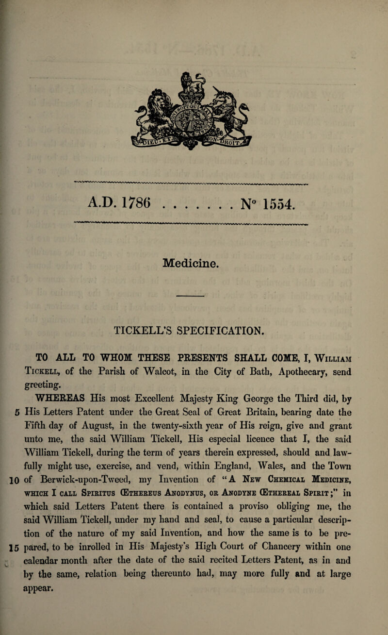 A.D. 1786 .N° 1554. Medicine. TICKELL’S SPECIFICATION. TO ALL TO WHOM THESE PEESENTS SHALL COME, I, William Tickell, of the Parish of Walcot, in the City of Bath, Apothecary, send greeting. WHEREAS His most Excellent Majesty King George the Third did, by 5 His Letters Patent under the Great Seal of Great Britain, bearing date the Fifth day of August, in the twenty-sixth year of His reign, give and grant unto me, the said William Tickell, His especial licence that I, the said William Tickell, during the term of years therein expressed, should and law¬ fully might use, exercise, and vend, within England, Wales, and the Town 10 of Berwick-upon-Tweed, my Invention of “A New Chemical Medicine, which I call Spiritus (Ethereus Anodynus, or Anodyne (Ethereal Spirit in which said Letters Patent there is contained a proviso obliging me, the said William Tickell, under my hand and seal, to cause a particular descrip¬ tion of the nature of my said Invention, and how the same is to be pre- 15 pared, to be inrolled in His Majesty’s High Court of Chancery within one calendar month after the date of the said recited Letters Patent, as in and by the same, relation being thereunto had, may more fully and at large appear.