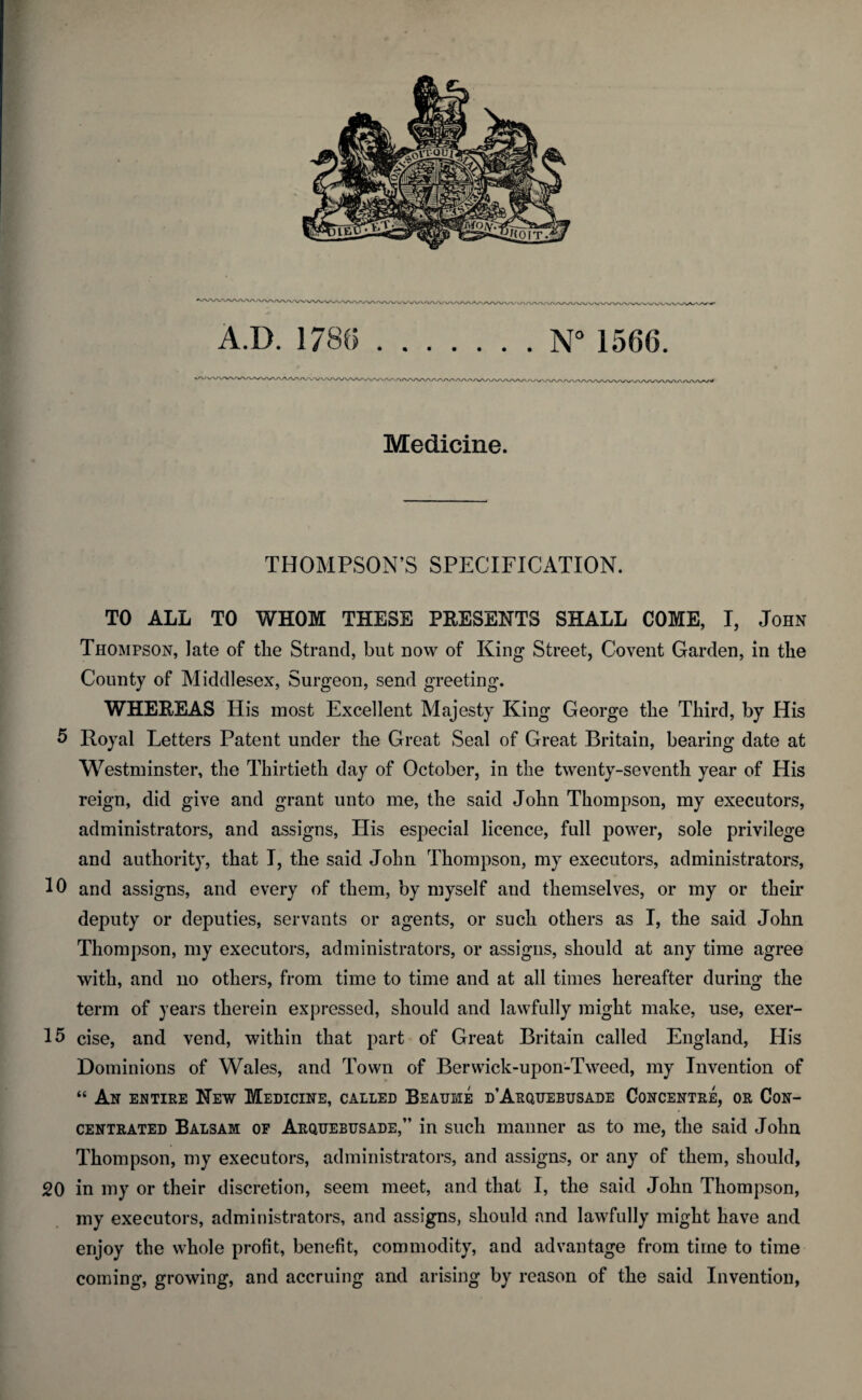 THOMPSON’S SPECIFICATION. TO ALL TO WHOM THESE PRESENTS SHALL COME, I, John Thompson, late of the Strand, but now of King Street, Covent Garden, in the County of Middlesex, Surgeon, send greeting. WHEREAS His most Excellent Majesty King George the Third, by His 5 Royal Letters Patent under the Great Seal of Great Britain, bearing date at Westminster, the Thirtieth day of October, in the twenty-seventh year of His reign, did give and grant unto me, the said John Thompson, my executors, administrators, and assigns, His especial licence, full power, sole privilege and authority, that I, the said John Thompson, my executors, administrators, 10 and assigns, and every of them, by myself and themselves, or my or their deputy or deputies, servants or agents, or such others as I, the said John Thompson, my executors, administrators, or assigns, should at any time agree with, and no others, from time to time and at all times hereafter during the term of years therein expressed, should and lawfully might make, use, exer- 15 cise, and vend, within that part of Great Britain called England, His Dominions of Wales, and Town of Berwick-upon-Tweed, my Invention of “ An entire New Medicine, called Beatjme d’Arquebusade Concentre, or Con¬ centrated Balsam of Arquebusade,” in such manner as to me, the said John Thompson, my executors, administrators, and assigns, or any of them, should, 20 in my or their discretion, seem meet, and that I, the said John Thompson, my executors, administrators, and assigns, should and lawfully might have and enjoy the whole profit, benefit, commodity, and advantage from time to time coming, growing, and accruing and arising by reason of the said Invention,