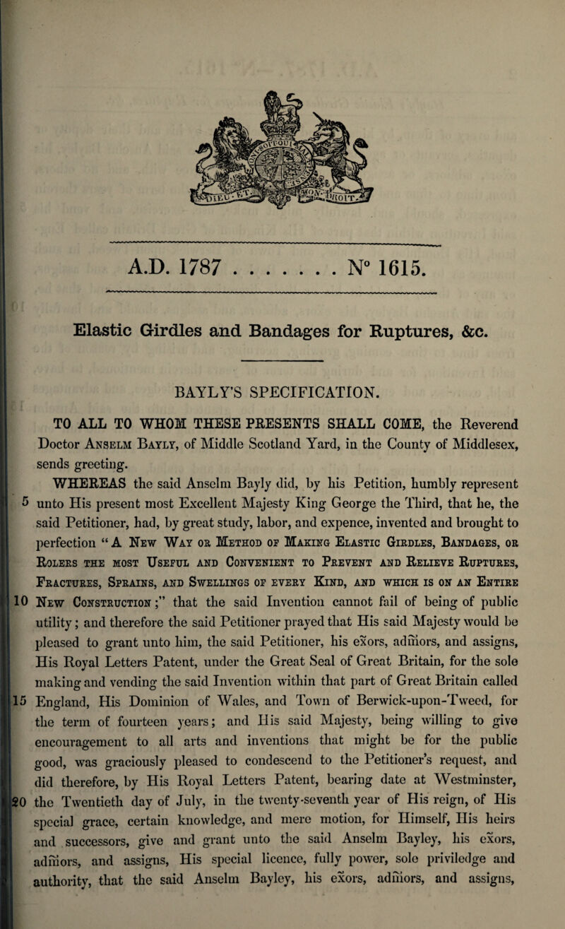 Elastic Girdles and Bandages for Ruptures, &c. BAYLY’S SPECIFICATION. TO ALL TO WHOM THESE PRESENTS SHALL COME, the Reverend Doctor Anselm Bayly, of Middle Scotland Yard, in the County of Middlesex, sends greeting. WHEREAS the said Anselm Bayly did, by his Petition, humbly represent 5 unto His present most Excellent Majesty King George the Third, that he, the said Petitioner, had, by great study, labor, and expence, invented and brought to perfection “A New Way or Method or Making Elastic Girdles, Bandages, or Rolers the most Useful and Convenient to Prevent and Relieve Ruptures, Fractures, Sprains, and Swellings of every Kind, and which is on an Entire 10 New Construction that the said Invention cannot fail of being of public utility; and therefore the said Petitioner prayed that His said Majesty would be pleased to grant unto him, the said Petitioner, his exors, admors, and assigns, His Royal Letters Patent, under the Great Seal of Great Britain, for the sole making and vending the said Invention within that part of Great Britain called 15 England, His Dominion of Wales, and Town of Berwick-upon-Tweed, for the term of fourteen years; and His said Majesty, being willing to give encouragement to all arts and inventions that might be for the public good, was graciously pleased to condescend to the Petitioner’s request, and did therefore, by His Royal Letters Patent, bearing date at Westminster, 20 the Twentieth day of July, in the twenty-seventh year of His reign, of His special grace, certain knowledge, and mere motion, for Himself, His heirs and successors, give and grant unto the said Anselm Bayley, his exors, adihors, and assigns, His special licence, fully power, sole priviledge and authority, that the said Anselm Bayley, his exors, admors, and assigns,