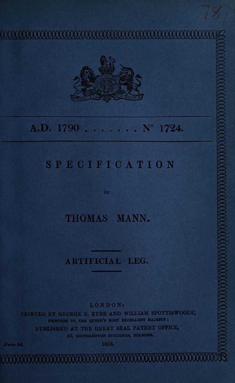 SPECIFICATION OF THOMAS MANN* ARTIFICIAL LEG. LONDON: HUNTED BY GEORGE E. EYRE AND WILLIAM SPOTTISWOODE, PRINTERS TO THE QUEEN’S MOST EXCELLENT MAJESTY S PUBLISEED AT TBE GEEAT SEAL PATENT OFFICE, 25, SOUTHAMPTON BUILDINGS, HOLBORN. Price 6<1. 1856.