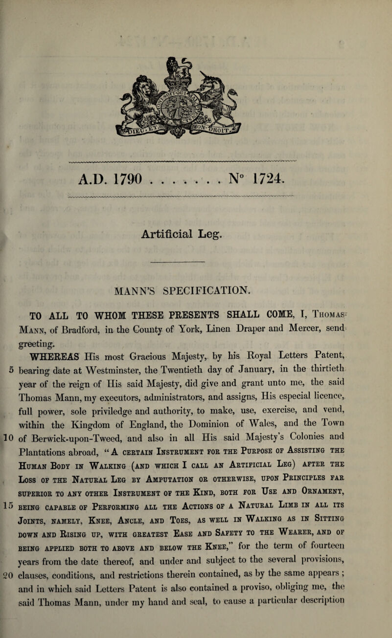 Artificial Leg. MANN’S SPECIFICATION. TO ALL TO WHOM THESE PRESENTS SHALL COME, I, Thomas Mann, of Bradford, in the County of York, Linen Draper and Mercer, send greeting. WHEREAS His most Gracious Majesty, by his Royal Letters Patent, 5 bearing date at Westminster, the Twentieth day of January, in the thirtieth year of the reign of His said Majesty, did give and grant unto me, the said Thomas Mann, my executors, administrators, and assigns, His especial licence, full power, sole priviledge and authority, to make, use, exercise, and vend, within the Kingdom of England, the Dominion of Wales, and the Town 10 of Berwick-upon-Tweed, and also in all His said Majesty s Colonies and Plantations abroad, “ A certain Instrument for the Purpose of Assisting the Human Body in Walking (and which I call an Artificial Leg) after the Loss of the Natural Leg by Amputation or otherwise, upon Principles far SUPERIOR TO ANY OTHER INSTRUMENT OF THE KlND, BOTH FOR USE AND ORNAMENT, 15 being capable of Performing all the Actions of a Natural Limb in all its Joints, namely, Knee, Ancle, and Toes, as well in Walking as in Sitting down and Rising up, with greatest Ease and Safety to the Wearer, and of being applied both to above and below the Knee,” for the term of fourteen years from the date thereof, and under and subject to the several provisions, 20 clauses, conditions, and restrictions therein contained, as by the same appears ; and in which said Letters Patent is also contained a proviso, obliging me, the said Thomas Mann, under my hand and seal, to cause a particular description