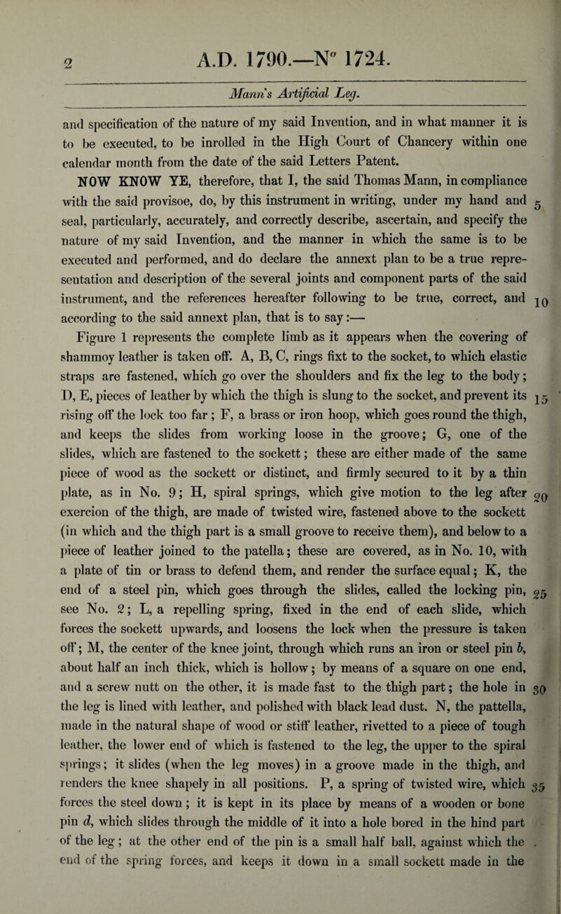 aW Manns Artificial Leg. and specification of the nature of my said Invention, and in what manner it is to be executed, to be inrolled in the High Court of Chancery within one calendar month from the date of the said Letters Patent. NOW KNOW YE, therefore, that I, the said Thomas Mann, incompliance with the said provisoe, do, by this instrument in writing, under my hand and 5 seal, particularly, accurately, and correctly describe, ascertain, and specify the nature of my said Invention, and the manner in which the same is to be executed and performed, and do declare the annext plan to be a true repre¬ sentation and description of the several joints and component parts of the said instrument, and the references hereafter following to be true, correct, and jq according to the said annext plan, that is to say:— Figure 1 represents the complete limb as it appears when the covering of shammoy leather is taken off. A, B, C, rings fixt to the socket, to which elastic straps are fastened, which go over the shoulders and fix the leg to the body; I), E, pieces of leather by which the thigh is slung to the socket, and prevent its 15, rising off the lock too far ; F, a brass or iron hoop, which goes round the thigh, and keeps the slides from working loose in the groove; G, one of the slides, which are fastened to the sockett; these are either made of the same piece of wood as the sockett or distinct, and firmly secured to it by a thin plate, as in No. 9; H, spiral springs, which give motion to the leg after qq exercion of the thigh, are made of twisted wire, fastened above to the sockett (in which and the thigh part is a small groove to receive them), and below to a piece of leather joined to the patella; these are covered, as in No. 10, with a plate of tin or brass to defend them, and render the surface equal; K, the end of a steel pin, which goes through the slides, called the locking pin, ^ see No. 2; L, a repelling spring, fixed in the end of each slide, which forces the sockett upwards, and loosens the lock when the pressure is taken off; M, the center of the knee joint, through which runs an iron or steel pin b, about half an inch thick, which is hollow; by means of a square on one end, and a screw nutt on the other, it is made fast to the thigh part; the hole in 30 the leg is lined with leather, and polished with black lead dust. N, the pattella, made in the natural shape of wood or stiff leather, rivetted to a piece of tough leather, the lower end of which is fastened to the leg, the upper to the spiral springs; it slides (when the leg moves) in a groove made in the thigh, and renders the knee shapely in all positions. P, a spring of twisted wire, which 35 forces the steel down ; it is kept in its place by means of a wooden or bone pin d, which slides through the middle of it into a hole bored in the hind part of the leg; at the other end of the pin is a small half ball, against which the . end of the spring forces, and keeps it down in a small sockett made in the