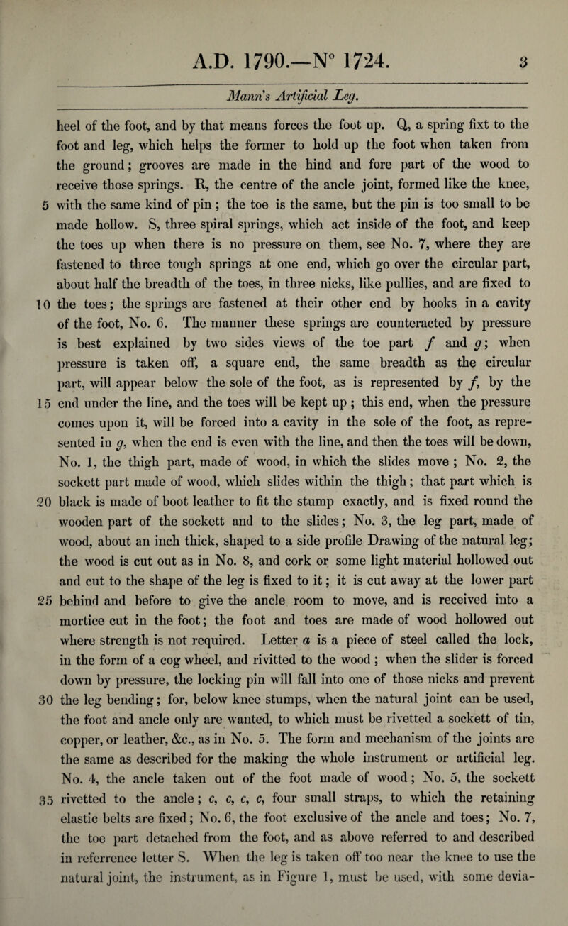 Manns Artificial Leg. heel of the foot, and by that means forces the foot up. Q, a spring fixt to the foot and leg, which helps the former to hold up the foot when taken from the ground; grooves are made in the hind and fore part of the wood to receive those springs. R, the centre of the ancle joint, formed like the knee, 5 with the same kind of pin ; the toe is the same, but the pin is too small to be made hollow. S, three spiral springs, which act inside of the foot, and keep the toes up when there is no pressure on them, see No. 7, where they are fastened to three tough springs at one end, which go over the circular part, about half the breadth of the toes, in three nicks, like pullies, and are fixed to 10 the toes; the springs are fastened at their other end by hooks in a cavity of the foot, No. 6. The manner these springs are counteracted by pressure is best explained by two sides views of the toe part / and g; when pressure is taken off, a square end, the same breadth as the circular part, will appear below the sole of the foot, as is represented by /, by the 15 end under the line, and the toes will be kept up ; this end, when the pressure comes upon it, will be forced into a cavity in the sole of the foot, as repre¬ sented in g, when the end is even with the line, and then the toes will be down, No. 1, the thigh part, made of wood, in which the slides move ; No. 2, the sockett part made of wood, which slides within the thigh; that part which is 20 black is made of boot leather to fit the stump exactly, and is fixed round the wooden part of the sockett and to the slides; No. 3, the leg part, made of wood, about an inch thick, shaped to a side profile Drawing of the natural leg; the wood is cut out as in No. 8, and cork or some light material hollowed out and cut to the shape of the leg is fixed to it; it is cut away at the lower part 25 behind and before to give the ancle room to move, and is received into a mortice cut in the foot; the foot and toes are made of wood hollowed out where strength is not required. Letter a is a piece of steel called the lock, in the form of a cog wheel, and rivitted to the wood ; when the slider is forced down by pressure, the locking pin will fall into one of those nicks and prevent 30 the leg bending; for, below knee stumps, when the natural joint can be used, the foot and ancle only are wanted, to which must be rivetted a sockett of tin, copper, or leather, &c., as in No. 5. The form and mechanism of the joints are the same as described for the making the whole instrument or artificial leg. No. 4, the ancle taken out of the foot made of wood; No. 5, the sockett 35 rivetted to the ancle; c, c, c, c, four small straps, to which the retaining elastic belts are fixed; No. 6, the foot exclusive of the ancle and toes; No. 7, the toe part detached from the foot, and as above referred to and described in referrence letter S. When the leg is taken off too near the knee to use the natural joint, the instrument, as in Figure 1, must be used, with some devia-