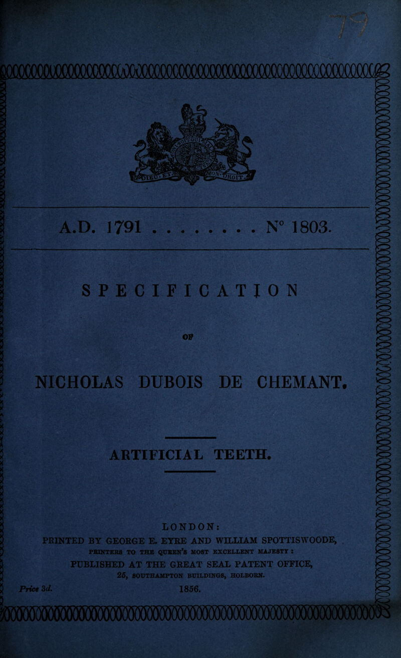 A.D. 1791.N” 1803. SPECIFICATION OF NICHOLAS DUBOIS DE CHEMANT. VC? ARTIFICIAL TEETH^ xr> LONDON; FEINTED BY GEORGE E. EYRE AND WILLIAM SPOTTISWOODE, PBINTER8 TO THE QUEEN’S MOST EXCELLENT MAJESTY : PUBLISHED AT THE GREAT SEAL PATENT OFFICE, 26, SOUTHAMPTON BUILDINGS, HOLBOBN. Price Zd. 1856, mmmwwmwwmsmmmmmm