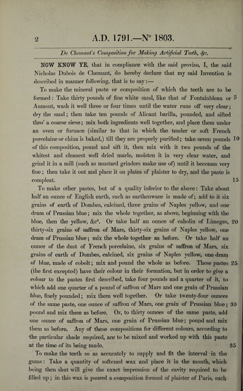 JDe Chemanfs Composition for Making AHificial Teeth, <^c. NOW KNOW YE, that in compliance with the said proviso, I, the said Nicholas Dubois de Chemant, do hereby declare that my said Invention is described in manner following, that is to say:— To make the mineral paste or composition of which the teeth are to be formed: Take thirty pounds of fine white sand, like that of Fontainbleau or ^ Aumont, wash it well three or four times until the water runs off very clear; dry the sand; then take ten pounds of Alicant barilla, pounded, and sifted thro’ a coarse sieve; mix both ingredients well together, and place them under an oven or furnace (similar to that in which the tender or soft French porcelaine or china is baked,) till they are properly purified; take seven pounds 10 of this composition, pound and sift it, then mix with it two pounds of the whitest and cleanest well dried marie, moisten it in very clear water, and grind it in a mill (such as mustard grinders make use of) until it becomes very fine; then take it out and place it on plates of plaister to dry, and the paste is compleat. 15 To make other pastes, but of a quality inferior to the above: Take about half an ounce of English earth, such as earthenware is made of; add to it six grains of earth of Dombes, calcined, three grains of Naples yellow, and one dram of Prussian blue; mix the whole together, as above, beginning with the blue, then the yellow, &c^. Or take half an ounce of caholin of Limoges, 20 thirty-six grains of saffron of Mars, thirty-six grains of Naples yellow, one dram of Prussian blue; mix the whole together as before. Or take half an ounce of the dust of French porcelaine, six grains of saffron of Mars, six grains of earth of Dombes, calcined, six grains of Naples yellow, one dram of blue, made of cobolt; mix and pound the whole as before. These pastes 25 (the first excepted) have their colour in their formation, but in order to give a colour to the pastes first described, take four pounds and a quarter of it, to which add one quarter of a pound of saffron of Mars and one grain of Prussian blue, finely pounded; mix them well together. Or take twenty-four ounces of the same paste, one ounce of saffron of Mars, one grain of Prussian blue; 30 pound and mix them as before. Or, to thirty ounces of the same paste, add one ounce of saffron of Mars, one grain of Prussian blue; pound and mix them as before. Any of these compositions for different colours, according to the particular shade required, are to be mixed and worked up with this paste at the time of its being made. 35 To make the teeth so as accurately to supply and fit the interval in the gums: Take a quantity of softened wax and place it in the mouth, which being then shut will give the exact impression of the cavity required to be filled up ; in this wax is poured a composition formed of plaister of Paris, such