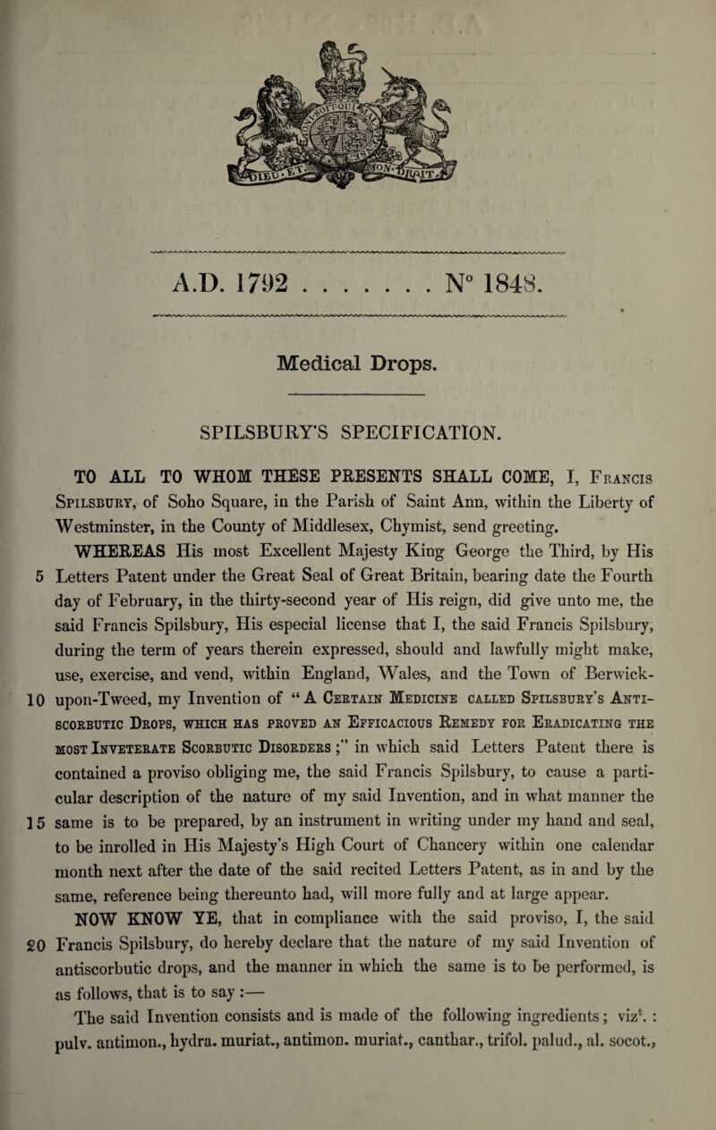 Medical Drops. SPILSBURY’S SPECIFICATION. TO ALL TO WHOM THESE PRESENTS SHALL COME, I, Francis Spilsbury, of Soho Square, in the Parish of Saint Ann, within the Liberty of Westminster, in the County of Middlesex, Chymist, send greeting. WHEREAS His most Excellent Majesty King George the Third, by His 5 Letters Patent under the Great Seal of Great Britain, bearing date the Fourth day of February, in the thirty-second year of His reign, did give unto me, the said Francis Spilsbury, His especial license that I, the said Francis Spilsbury, during the term of years therein expressed, should and lawfully might make, use, exercise, and vend, within England, Wales, and the Town of Berwick- 10 upon-Tweed, my Invention of “A Certain Medicine called Spilsbury’s Anti¬ scorbutic Drops, which has proved an Efficacious Remedy for Eradicating the most Inveterate Scorbutic Disorders in which said Letters Patent there is contained a proviso obliging me, the said Francis Spilsbury, to cause a parti¬ cular description of the nature of my said Invention, and in what manner the 15 same is to be prepared, by an instrument in writing under my hand and seal, to be inrolled in His Majesty’s High Court of Chancery within one calendar month next after the date of the said recited Letters Patent, as in and by the same, reference being thereunto had, will more fully and at large appear. NOW KNOW YE, that in compliance with the said proviso, I, the said 20 Francis Spilsbury, do hereby declare that the nature of my said Invention of antiscorbutic drops, and the manner in which the same is to be performed, is as follows, that is to say :— The said Invention consists and is made of the following ingredients; viz1. : pulv. antimon., hydra, muriat., antimon. muriat., canthar., trifol. palud., al. socot.,