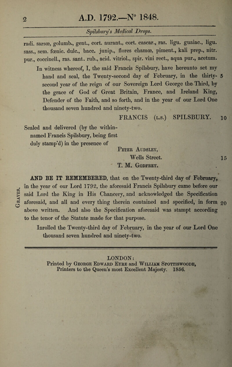 Graves, 2 A.D. 1792.—N° 1848. Spilsbury s Medical Drops. radi. sarsoe, golumb., gent., cort. aurant., cort. cascar., ras. ligu. guaiac., ligu. sass., sem. foenic. dulc., bacc. jump., flores cbamoe, piment., kali prep., nitr. pur., coccinell., ras. sant. rub., acid, vitriol., spir. vini rect., aqua pur., acetum. In witness whereof, I, the said Francis Spilsbury, have hereunto set my hand and seal, the Twenty-second day of February, in the thirty- 5 second year of the reign of our Sovereign Lord George the Third, by the grace of God of Great Britain, France, and Ireland King, Defender of the Faith, and so forth, and in the year of our Lord One thousand seven hundred and ninety-two. FRANCIS (l.s.) SPILSBURY. io Sealed and delivered (by the within- named Francis Spilsbury, being first duly stamp’d) in the presence of Peter Audsley, Wells Street. 15 T. M. Godfrey. in the year of our Lord 1792, the aforesaid Francis Spilsbury came before our said Lord the King in His Chancery, and acknowledged the Specification aforesaid, and all and every thing therein contained and specified, in form go above written. And also the Specification aforesaid was stampt according to the tenor of the Statute made for that purpose. Inrolled the Twenty-third day of February, in the year of our Lord One thousand seven hundred and ninety-two. LONDON: Printed by George Edward Eyre and William Spottiswoode, Printers to the Queen’s most Excellent Majesty. 1856.