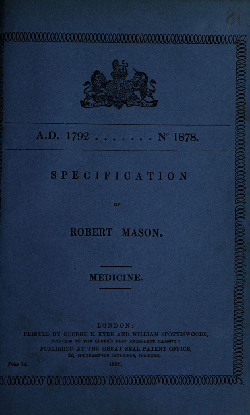 A. D. 1792 .N” 1878. SPECIFICATION t ! ! I i OF ROBERT MASON. « MEDICINE. LONDON: PRINTED BY GEORGE E. EYRE AND WILLIAM SPOTTISWOODE, PRINTERS TO THE QUEERS MOST EXCELLENT MAJESTY Z PUBLISHED AT THE GREAT SEAL PATENT OFFICE, 25, SODTBAMPTON BUILDINGS, HOLBORN, Price 3cU 1856,