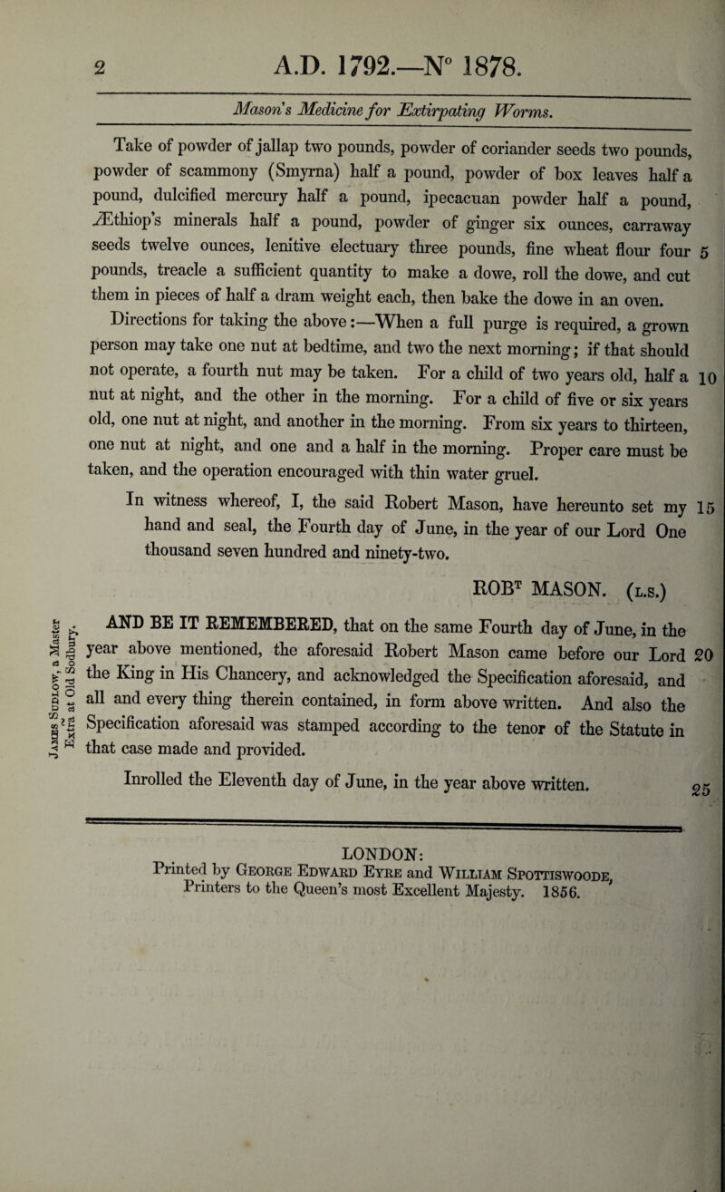 James Sudlow, a Master rv Extra at Old Sodbury. 2 A.D. 1792.—N° 1878. Masons Medicine for Extirpating Worms. Take of powder of jallap two pounds, powder of coriander seeds two pounds, powder of scammony (Smyrna) half a pound, powder of box leaves half a pound, dulcified mercury half a pound, ipecacuan powder half a pound, yEthiop s minerals half a pound, powder of ginger six ounces, carraway seeds twelve ounces, lenitive electuary three pounds, fine wheat flour four 5 pounds, treacle a sufficient quantity to make a dowe, roll the dowe, and cut them in pieces of half a dram weight each, then bake the dowe in an oven. Directions for taking the aboveWhen a full purge is required, a grown person may take one nut at bedtime, and two the next morning; if that should not operate, a fourth nut may be taken. For a child of two years old, half a 10 nut at night, and the other in the morning. For a child of five or six years old, one nut at night, and another in the morning. From six years to thirteen, one nut at night, and one and a half in the morning. Proper care must be taken, and the operation encouraged with thin water gruel. In witness whereof, I, the said Robert Mason, have hereunto set my 15 hand and seal, the Fourth day of June, in the year of our Lord One thousand seven hundred and ninety-two. ROBT MASON. (l.s.) AND BE IT REMEMBERED, that on the same Fourth day of June, in the year above mentioned, the aforesaid Robert Mason came before our Lord 20 the King in His Chancery, and acknowledged the Specification aforesaid, and all and every thing therein contained, in form above written. And also the Specification aforesaid was stamped according to the tenor of the Statute in that case made and provided. Inrolled the Eleventh day of June, in the year above written. g n LONDON: Printed by George Edward Eyre and William Spottiswoode, Printers to the Queen’s most Excellent Majesty. 1856.