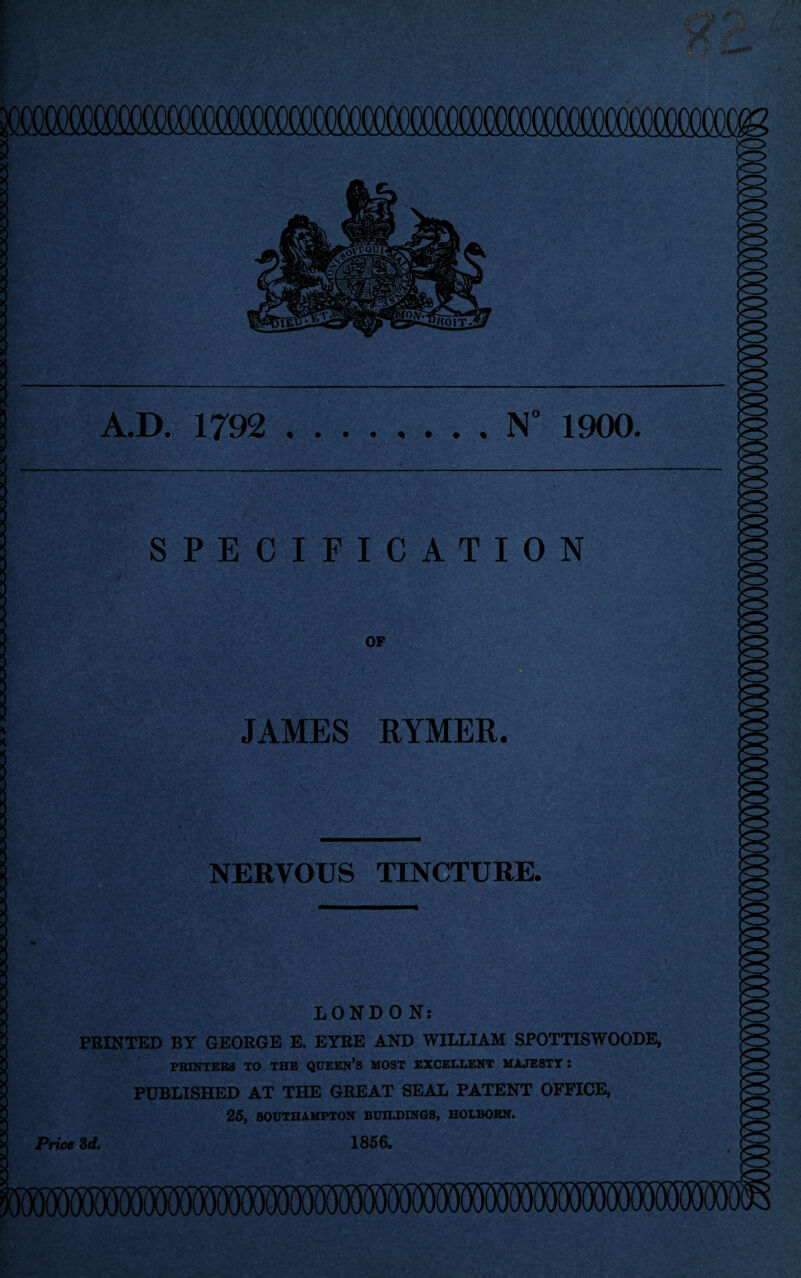 A.D. 1792 .N° 1900. SPECIFICATION OF JAMES RYMER. NERVOUS TINCTURE. LONDON: PRINTED BY GEORGE E. EYRE AND WILLIAM SPOTTISWOODE, PRINTERS TO THE QUEEN’S MOST EXCELLENT MAJESTT : PUBLISHED AT THE GREAT SEAL PATENT OFFICE, 25, SOUTHAMPTON BUILDINGS, HOLBOBN. Price 3d. 1856.