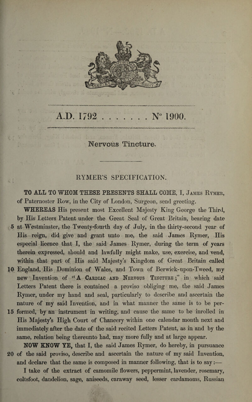 (. . .. .. . ; Nervous Tincture. RYMER’S SPECIFICATION. TO ALL TO WHOM THESE PRESENTS SHALL GOME, I, James Rymer, of Paternoster Row, in the City of London, Surgeon, send greeting. WHERE AS His present most Excellent Majesty King George the Third, by His Letters Patent under the Great Seal of Great Britain, bearing date 5 at Westminster, the Twenty-fourth day of July, in the thirty-second year of His reign, did give and grant unto me, the said James Rymer, His especial licence that I, the said James Rymer, during the term of years therein expressed, should and lawfully might make, use, exercise, and vend, within that part of His said Majesty’s Kingdom of Great Britain called 10 England, His Dominion of Wales, and Town of Berwick-upon-Tweed, my new Invention of “A Cardiac and Nervous Tincture in which said Letters Patent there is contained a proviso obliging me, the said James Rymer, under my hand and seal, particularly to describe and ascertain the nature of my said Invention, and in what manner the same is to be per- 15 formed, by an instrument in writing, and cause the same to be inrolled in His Majesty’s High Court of Chancery within one calendar month next and immediately after the date of the said recited Letters Patent, as in and by the same, relation being thereunto had, may more fully and at large appear. NOW KNOW YE, that I, the said James Rymer, do hereby, in pursuance 20 of the said proviso, describe and ascertain the nature of my said Invention, and declare that the same is composed in manner following, that is to say:— I take of the extract of camomile flowers, peppermint, lavender, rosemary, coltsfoot, dandelion, sage, aniseeds, caraway seed, lesser cardamoms, Russian