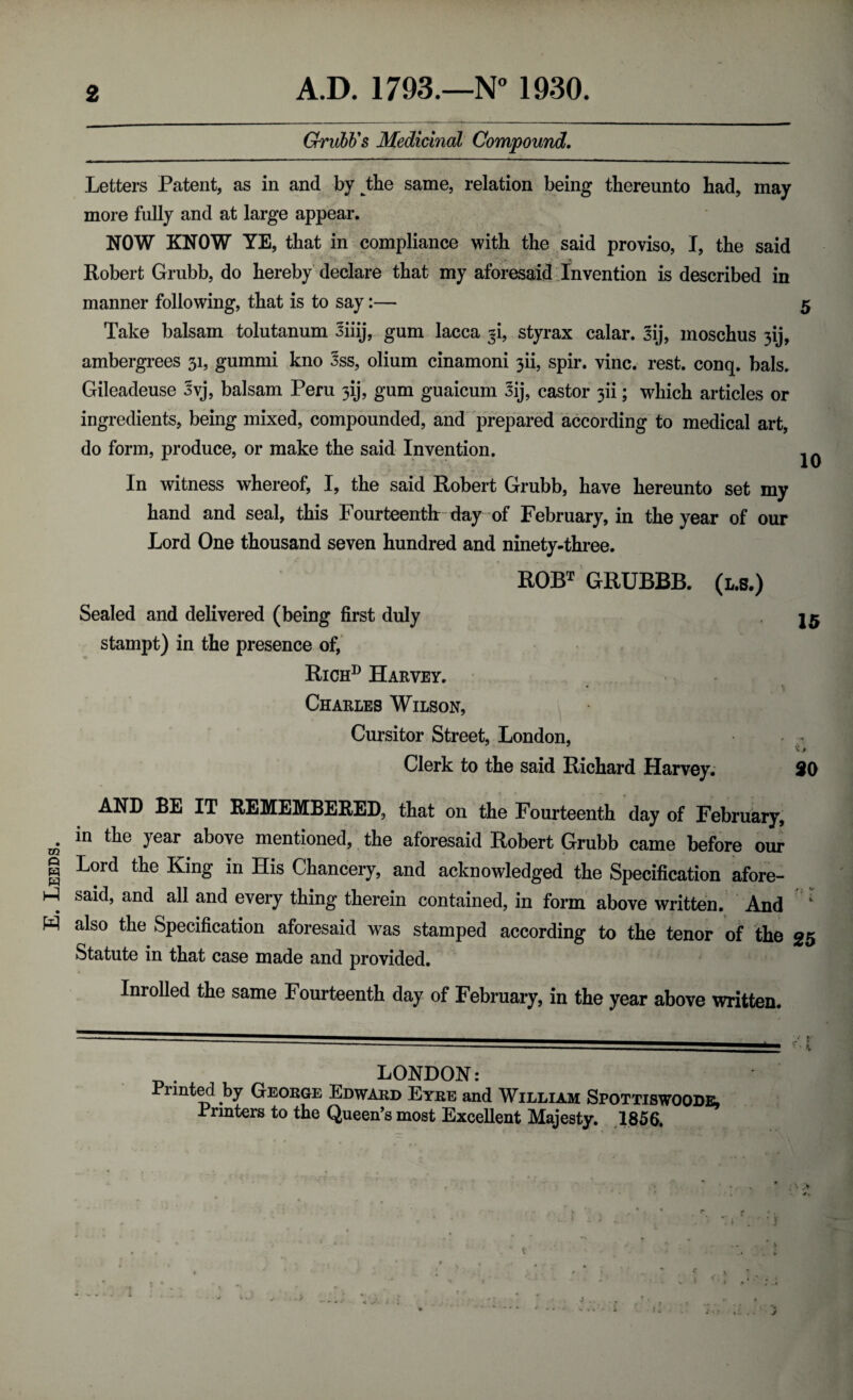 E. Leeds. 2 A.D. 1793.—N° 1930. Grubb's Medicinal Compound. Letters Patent, as in and by jEe same, relation being thereunto had, may more fully and at large appear. NOW KNOW YE, that in compliance with the said proviso, I, the said manner following, that is to say:— 5 Take balsam tolutanum Jiiij, gum lacca ^i, styrax calar. 3ij, moschus 3ij, ambergrees 31, gummi kno 3ss, olium cinamoni 3U, spir. vine. rest. conq. bals. Gileadeuse 3vj, balsam Peru 3ij, gum guaicum 3ij, castor 3U; which articles or ingredients, being mixed, compounded, and prepared according to medical art, do form, produce, or make the said Invention. - In witness whereof, I, the said Robert Grubb, have hereunto set my hand and seal, this Fourteenth: day of February, in the year of our Lord One thousand seven hundred and ninety-three. ROBT GRUBBB. (l.s.) Sealed and delivered (being first duly stampt) in the presence of, Richd Harvey. Charles Wilson, Cursitor Street, London, Clerk to the said Richard Harvey. 20 AND BE IT REMEMBERED, that on the Fourteenth day of February, in the year above mentioned, the aforesaid Robert Grubb came before our Lord the King in His Chancery, and acknowledged the Specification afore¬ said, and all and every thing therein contained, in form above written. And also the Specification aforesaid was stamped according to the tenor of the 25 Statute in that case made and provided. Inrolled the same Fourteenth day of February, in the year above written. _. LONDON: Printed by George Edward Eyre and William Spottiswoode, Printers to the Queen’s most Excellent Majesty. 1856. JV