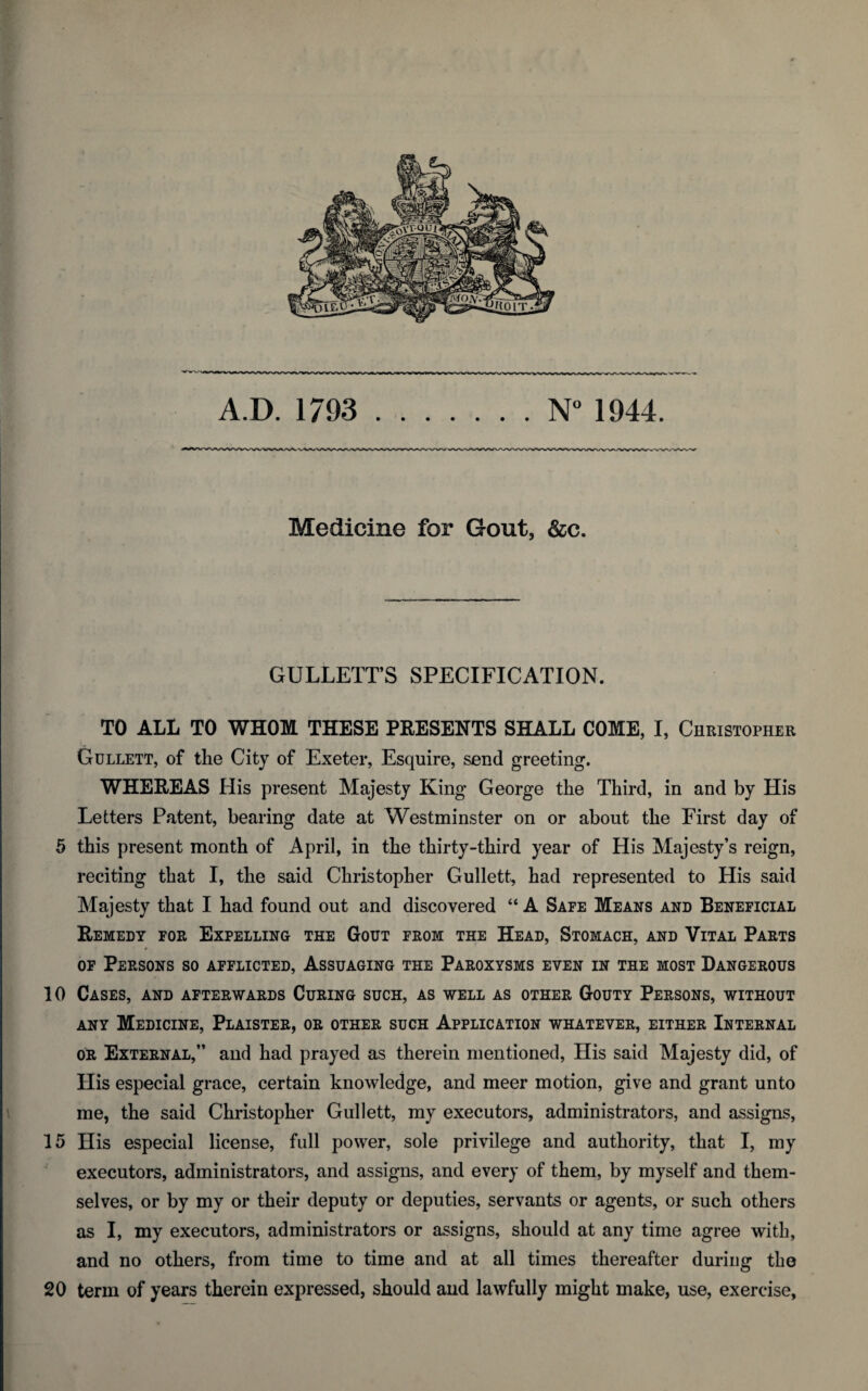 A.D. 1793 N° 1944. Medicine for Gout, &c. GULLETTS SPECIFICATION. TO ALL TO WHOM THESE PRESENTS SHALL COME, I, Christopher Gullett, of the City of Exeter, Esquire, send greeting. WHEREAS His present Majesty King George the Third, in and by His Letters Patent, bearing date at Westminster on or about the First day of 5 this present month of April, in the thirty-third year of His Majesty’s reign, reciting that I, the said Christopher Gullett, had represented to His said Majesty that I had found out and discovered 44 A Safe Means and Beneficial Remedy for Expelling the Gout from the Head, Stomach, and Vital Parts of Persons so afflicted, Assuaging the Paroxysms even in the most Dangerous 10 Cases, and afterwards Curing such, as well as other Gouty Persons, without any Medicine, Plaister, or other such Application whatever, either Internal or External,” and had prayed as therein mentioned, His said Majesty did, of His especial grace, certain knowledge, and meer motion, give and grant unto me, the said Christopher Gullett, my executors, administrators, and assigns, 15 His especial license, full power, sole privilege and authority, that I, my executors, administrators, and assigns, and every of them, by myself and them¬ selves, or by my or their deputy or deputies, servants or agents, or such others as I, my executors, administrators or assigns, should at any time agree with, and no others, from time to time and at all times thereafter during the 20 term of years therein expressed, should and lawfully might make, use, exercise,