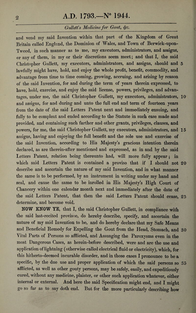 Gullett's Medicine for Gout, Qc. and vend my said Invention within that part of the Kingdom of Great Britain called England, the Dominion of Wales, and Town of Berwick-upon- Tweed, in such manner as to me, my executors, administrators, and assigns, or any of them, in my or their discretions seem meet; and that I, the said Christopher Gullett, my executors, administrators, and assigns, should and 5 lawfully might have, hold, and enjoy the whole profit, benefit, commodity, and advantage from time to time coming, growing, accruing, and arising by reason of the said Invention, for and during the term of years therein expressed, to have, hold, exercise, and enjoy the said license, powers, privileges, and advan¬ tages, under me, the said Christopher Gullett, my executors, administrators, 10 and assigns, for and during and unto the full end and term of fourteen years from the date of the said Letters Patent next and immediately ensuing, and fully to be compleat and ended according to the Statute in such case made and provided, and containing such farther and other grants, privileges, clauses, and powers, for me, the said Christopher Gullett, my executors, administrators, and 15 assigns, having and enjoying the full benefit and the sole use and exercise of the said Invention, according to His Majesty’s gracious intention therein declared, as are therein-after mentioned and expressed, as in and by the said Letters Patent, relation being thereunto had, will more fully appear; in which said Letters Patent is contained a proviso that if I should not 20 describe and ascertain the nature of my said Invention, and in what manner the same is to be performed, by an instrument in writing under my hand and seal, and cause the same to be inrolled in His Majesty’s High Court of Chancery within one calendar month next and immediately after the date of the said Letters Patent, that then the said Letters Patent should cease, 25 determine, and become void. HOW KNOW YE, that I, the said Christopher Gullett, in compliance with the said last-recited provisoe, do hereby describe, specify, and ascertain the nature of my said Invention to be, and do hereby declare that my Safe Means and Beneficial Remedy for Expelling the Gout from the Head, Stomach, and 30 Vital Parts of Persons so afflicted, and Assuaging the Paroxysms even in the most Dangerous Cases, as herein-before described, were and are the use and application of lightning (otherwise called electrical fluid or electricity), which, for this hitherto-deemed incurable disorder, and in those cases I pronounce to be a specific, by the due use and proper application of which the said persons so 35 afflicted, as well as other gouty persons, may be safely, easily, and expeditiously cured, without any medicine, plaister, or other such application whatever, either internal or external. And here the said Specification might end, and I might go so far as to say doth end. But for the more particularly describing haw