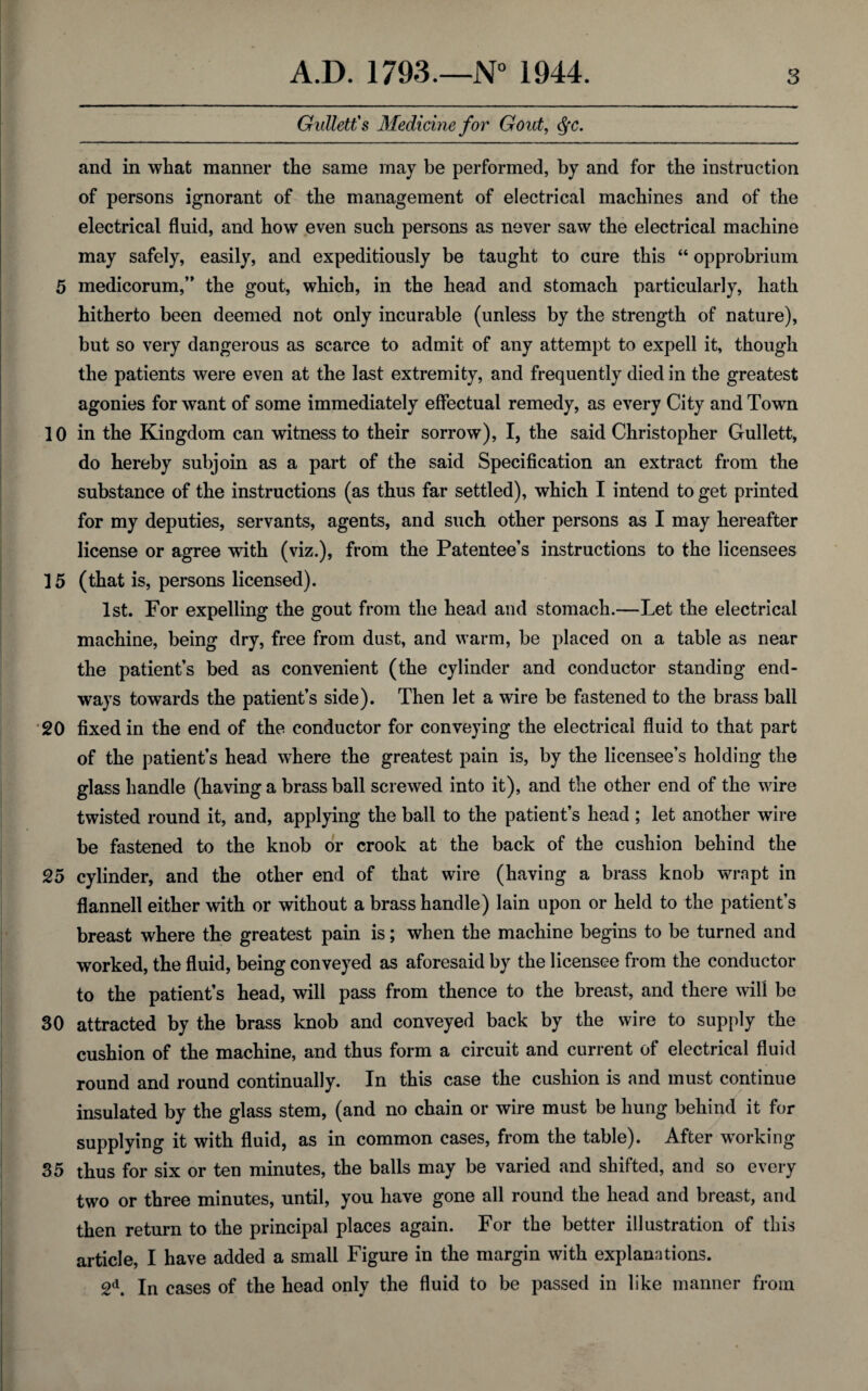 Giillett's Medicine for Gout, dfc. and in what manner the same may be performed, by and for the instruction of persons ignorant of the management of electrical machines and of the electrical fluid, and how even such persons as never saw the electrical machine may safely, easily, and expeditiously be taught to cure this “ opprobrium 5 medicorum,” the gout, which, in the head and stomach particularly, hath hitherto been deemed not only incurable (unless by the strength of nature), but so very dangerous as scarce to admit of any attempt to expell it, though the patients were even at the last extremity, and frequently died in the greatest agonies for want of some immediately effectual remedy, as every City and Town 10 in the Kingdom can witness to their sorrow), I, the said Christopher Gullett, do hereby subjoin as a part of the said Specification an extract from the substance of the instructions (as thus far settled), which I intend to get printed for my deputies, servants, agents, and such other persons as I may hereafter license or agree with (viz.), from the Patentee’s instructions to the licensees 15 (that is, persons licensed). 1st. For expelling the gout from the head and stomach.—Let the electrical machine, being dry, free from dust, and warm, be placed on a table as near the patient’s bed as convenient (the cylinder and conductor standing end¬ ways towards the patient’s side). Then let a wire be fastened to the brass ball 20 fixed in the end of the conductor for conveying the electrical fluid to that part of the patient’s head where the greatest pain is, by the licensee’s holding the glass handle (having a brass ball screwed into it), and the other end of the wire twisted round it, and, applying the ball to the patient’s head ; let another wire be fastened to the knob or crook at the back of the cushion behind the 25 cylinder, and the other end of that wire (having a brass knob wrapt in flannell either with or without a brass handle) lain upon or held to the patient’s breast where the greatest pain is; when the machine begins to be turned and worked, the fluid, being conveyed as aforesaid by the licensee from the conductor to the patient’s head, will pass from thence to the breast, and there will be 30 attracted by the brass knob and conveyed back by the wire to supply the cushion of the machine, and thus form a circuit and current of electrical fluid round and round continually. In this case the cushion is and must continue insulated by the glass stem, (and no chain or wire must be hung behind it for supplying it with fluid, as in common cases, from the table). After working 35 thus for six or ten minutes, the balls may be varied and shifted, and so every two or three minutes, until, you have gone all round the head and breast, and then return to the principal places again. For the better illustration of this article, I have added a small Figure in the margin with explanations. 2d. In cases of the head only the fluid to be passed in like manner from