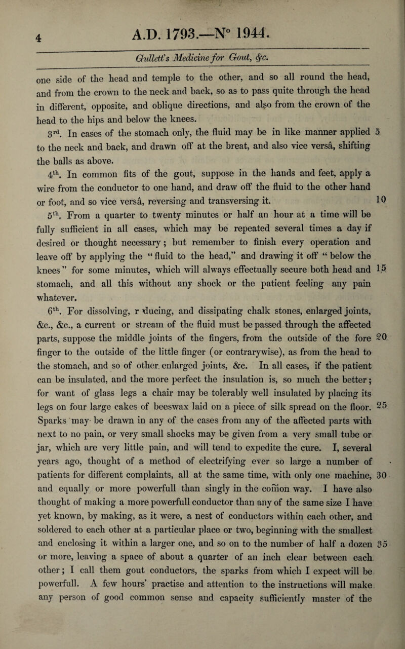 Gullett's Medicine for Gout, $c. one side of the head and temple to the other, and so all round the head, and from the crown to the neck and back, so as to pass quite through the head in different, opposite, and oblique directions, and also from the crown of the head to the hips and below the knees. 3rd. In cases of the stomach only, the fluid may be in like manner applied 5 to the neck and back, and drawn off at the breat, and also vice versa, shifting the balls as above. 4th. In common fits of the gout, suppose in the hands and feet, apply a wire from the conductor to one hand, and draw off the fluid to the other hand or foot, and so vice versa, reversing and transversing it. 10 5th. From a quarter to twenty minutes or half an hour at a time will be fully sufficient in all cases, which may be repeated several times a day if desired or thought necessary; but remember to finish every operation and leave off by applying the “ fluid to the head,” and drawing it off “ below the knees” for some minutes, which will always effectually secure both head and 1.5 stomach, and all this without any shock or the patient feeling any pain whatever. 6th. For dissolving, r educing, and dissipating chalk stones, enlarged joints, &c., &c., a current or stream of the fluid must be passed through the affected parts, suppose the middle joints of the fingers, from the outside of the fore 20 huger to the outside of the little finger (or contrary wise), as from the head to the stomach, and so of other enlarged joints, &c. In all cases, if the patient can be insulated, and the more perfect the insulation is, so much the better; for want of glass legs a chair may be tolerably well insulated by placing its legs on four large cakes of beeswax laid on a piece of silk spread on the floor. 25 Sparks may be drawn in any of the cases from any of the affected parts with next to no pain, or very small shocks may be given from a very small tube or jar, which are very little pain, and will tend to expedite the cure. I, several years ago, thought of a method of electrifying ever so large a number of patients for different complaints, all at the same time, with only one machine, 30 and equally or more powerfull than singly in the coihon way. I have also thought of making a more powerfull conductor than any of the same size I have yet known, by making, as it were, a nest of conductors within each ocher, and soldered to each other at a particular place or two, beginning with the smallest and enclosing it within a larger one, and so on to the number of half a dozen 35 or more, leaving a space of about a quarter of an inch clear between each other; I call them gout conductors, the sparks from which I expect will be powerfull. A few hours’ practise and attention to the instructions will make any person of good common sense and capacity sufficiently master of the