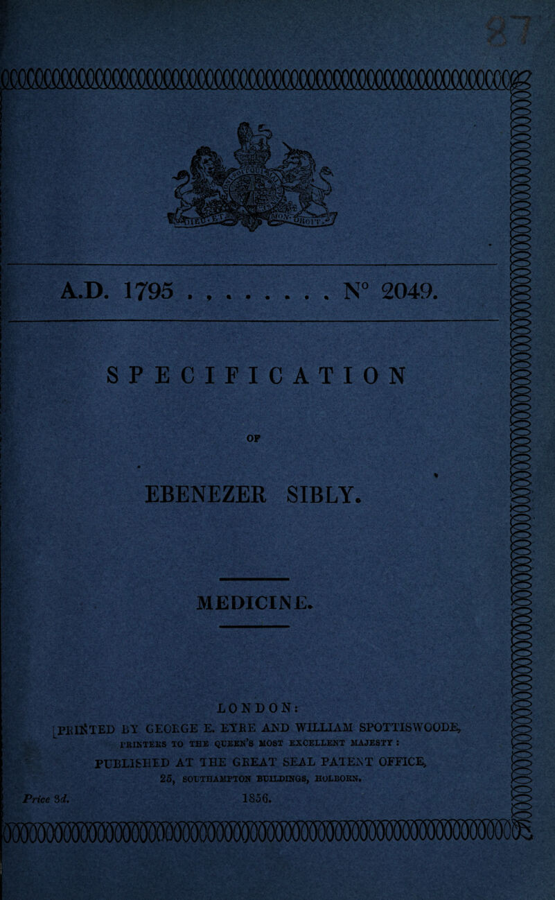 f* e (MlWCWM A.D. 1795 .N° 2049. SPECIFICATION OP EBENEZER SIBLY. MEDICINE* LONDON: [FEINTED bt geoege e. eybe and william spottiswoode, PRINTERS TO TEE QUEERS MOST EXCELLENT MAJESTY : PUBLISHED AT THE GREAT SEAL PATENT OFFICE, 25, SOUTHAMPTON BUILDINGS, HOLBORN. Price 3d, 1856.