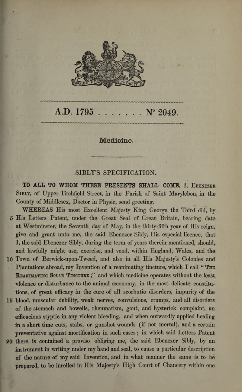 Medicine. SIBLY’S SPECIFICATION. TO ALL TO WHOM THESE PRESENTS SHALL COME, I, Ebenezer Sibly, of Upper Titchfield Street, in the Parish of Saint Marylebon, in the County of Middlesex, Doctor in Physic, send greeting. WHEREAS His most Excellent Majesty King George the Third did, by 5 His Letters Patent, under the Great Seal of Great Britain, bearing date at Westminster, the Seventh day of May, in the thirty-fifth year of His reign, give and grant unto me, the said Ebenezer Sibly, His especial licence, that I, the said Ebenezer Sibly, during the term of years therein mentioned, should, and lawfully might use, exercise, and vend, within England, Wales, and the 10 Town of Berwick-upon-Tweed, and also in all His Majesty’s Colonies and Plantations abroad, my Invention of a reanimating tincture, which I call 44 The Reanimating Solar Tincture and which medicine operates without the least violence or disturbance to the animal oeconomy, in the most delicate constitu¬ tions, of great efficacy in the cure of all scorbutic disorders, impurity of the 15 blood, muscular debility, weak nerves, convulsions, cramps, and all disorders of the stomach and bowells, rheumatism, gout, and hysterick complaint, an efficacious styptic in any violent bleeding, and when outwardly applied healing in a short time cuts, stabs, or gunshot wTounds (if not mortal), and a certain preventative against mortification in such cases; in which said Letters Patent 20 there is contained a proviso obliging me, the said Ebenezer Sibly, by an instrument in writing under my hand and seal, to cause a particular description of the nature of my said Invention, and in what manner the same is to be prepared, to be inrolled in His Majesty’s High Court of Chancery within one