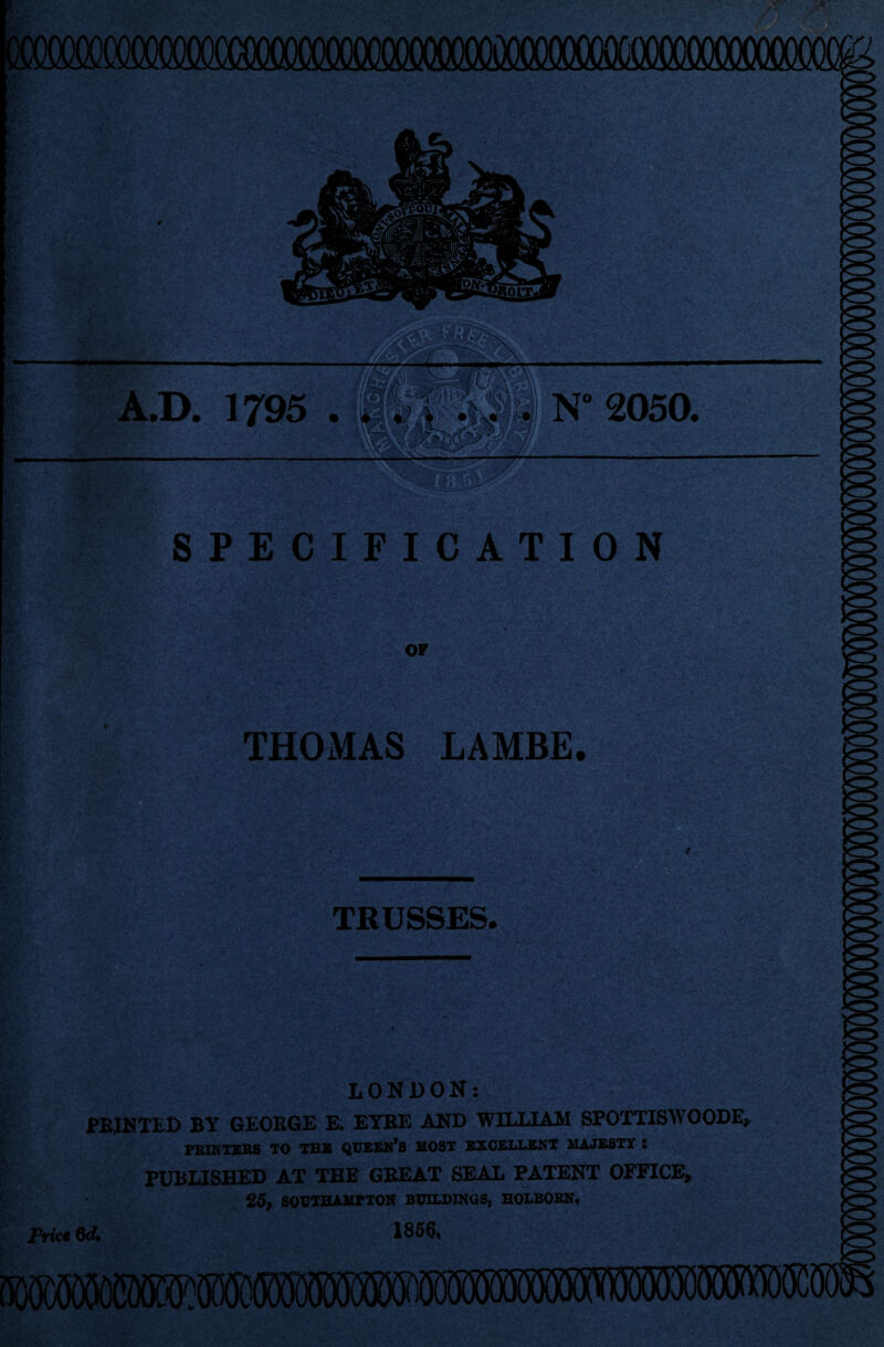 A.D. 1795 . . N° 2050. SPECIFICATION OF THOMAS LAMBE TRUSSES. LONDON: PRINTED BY GEORGE E. EYRE AND WILLIAM SPOTTISWOODE, PRINTERS TO THE QUEEN’S MOST EXCELLENT MAJESTY 5 PUBLISHED AT THE GBEAT SEAL PATENT OFFICE, 25, SOUTHAMPTON BUILDINGS, HOLBORN. 1856, Prict 6<4