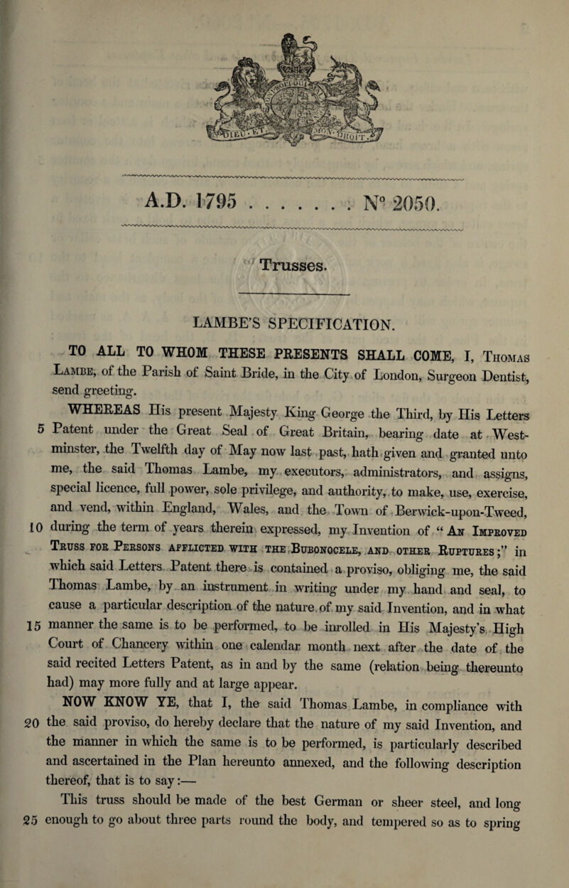 Trusses. LAMBE’S SPECIFICATION. TO ALL TO WHOM THESE PRESENTS SHALL COME, I, Thomas Lambe, of the Parish of Saint Bride, in the City of London, Surgeon Dentist, send greeting. WHEREAS His present Majesty King George tlie Third, by His Letters 5 Patent under the Great Seal of Great Britain, bearing date at West¬ minster, the Twelfth day of May now last past, hath given and granted unto me, the said Thomas Lambe, my executors, administrators, and assigns, special licence, full power, sole privilege, and authority, to make, use, exercise, and vend, within England, Wales, and the Town of Berwick-upon-Tweed, 10 during the term of years therein expressed, my Invention of “ An Improved Truss for Persons afflicted with the Bubonocele, and other Ruptures;” in which said Letters Patent there is contained a proviso, obliging me, the said Thomas Lambe, by an instrument in writing under my hand and seal, to cause a particular description of the nature of my said Invention, and in what 15 manner the same is to be performed, to be inrolled in His Majesty’s High Court of Chancery within one calendar month next after the date of the said recited Letters Patent, as in and by the same (relation being thereunto had) may more fully and at large appear. NOW KNOW YE, that I, the said Thomas Lambe, in compliance with 20 the said proviso, do hereby declare that the nature of my said Invention, and the manner in which the same is to be performed, is particularly described and ascertained in the Plan hereunto annexed, and the following description thereof, that is to say:— This truss should be made of the best German or sheer steel, and long 25 enough to go about three parts round the body, and tempered so as to spring