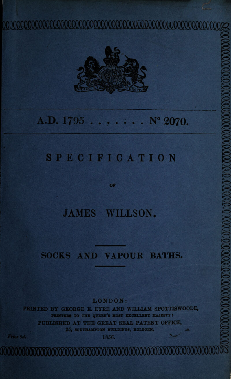 A.D. 1795 . N° 2070. SPECIFICATION I A ) I ! OF JAMES WILLSON. SOCKS AND VAPOUR BATHS. LONDON: • « PRINTED BY GEORGE E. EYRE AND WILLIAM SPOTTISWOODE, PRINTERS TO THE QUEEN’S MOST EXCELLENT MAJESTY: PUBLISHED AT THE GREAT SEAL PATENT OFFICE, 25, SOUTHAMPTON BUILDINGS, HOLBORN. Price 8d. 1856.