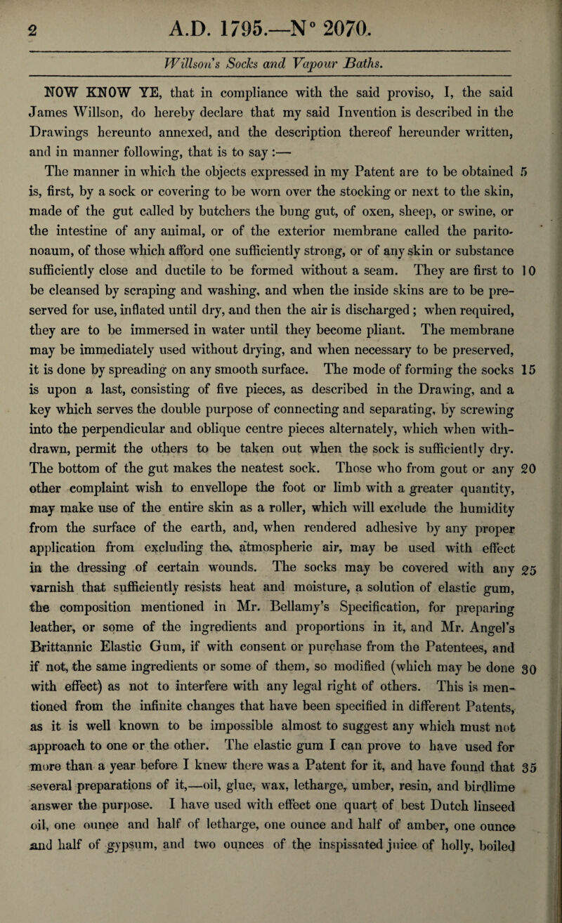 Willsons Socks and Vapour JBaths. NOW KNOW YE, that in compliance with the said proviso, I, the said James Willson, do hereby declare that my said Invention is described in the Drawings hereunto annexed, and the description thereof hereunder written, and in manner following, that is to say :— The manner in which the objects expressed in my Patent are to be obtained 5 is, first, by a sock or covering to be worn over the stocking or next to the skin, made of the gut called by butchers the bung gut, of oxen, sheep, or swine, or the intestine of any animal, or of the exterior membrane called the parito- noaum, of those which afford one sufficiently strong, or of any skin or substance sufficiently close and ductile to be formed without a seam. They are first to 10 be cleansed by scraping and washing, and when the inside skins are to be pre¬ served for use, inflated until dry, and then the air is discharged ; when required, they are to be immersed in water until they become pliant. The membrane may be immediately used without drying, and when necessary to be preserved, it is done by spreading on any smooth surface. The mode of forming the socks 15 is upon a last, consisting of five pieces, as described in the Drawing, and a key which serves the double purpose of connecting and separating, by screwing into the perpendicular and oblique centre pieces alternately, which when with¬ drawn, permit the others to be taken out when the sock is sufficiently dry. The bottom of the gut makes the neatest sock. Those who from gout or any 20 other complaint wish to envellope the foot or limb with a greater quantity, may make use of the entire skin as a roller, which will exclude the humidity from the surface of the earth, and, when rendered adhesive by any proper application from excluding the, atmospheric air, may be used with effect in the dressing of certain wounds. The socks may be covered with any 25 varnish that sufficiently resists heat and moisture, a solution of elastic gum, the composition mentioned in Mr. Bellamy’s Specification, for preparing leather, or some of the ingredients and proportions in it, and Mr. Angel’s Brittannic Elastic Gum, if with consent or purchase from the Patentees, and if not, the same ingredients or some of them, so modified (which may be done 30 with effect) as not to interfere with any legal right of others. This is men¬ tioned from the infinite changes that have been specified in different Patents, as it is well known to be impossible almost to suggest any which must not approach to one or the other. The elastic gum I can prove to have used for more than a year before I knew there was a Patent for it, and have found that 35 several preparations of it,—oil, glue, wax, letharge, umber, resin, and birdlime answer the purpose. I have used with effect one quart of best Dutch linseed oil, one ounce and half of letharge, one ounce and half of amber, one ounce and half of gypsum, and two ounces of the inspissated juice of holly, boiled