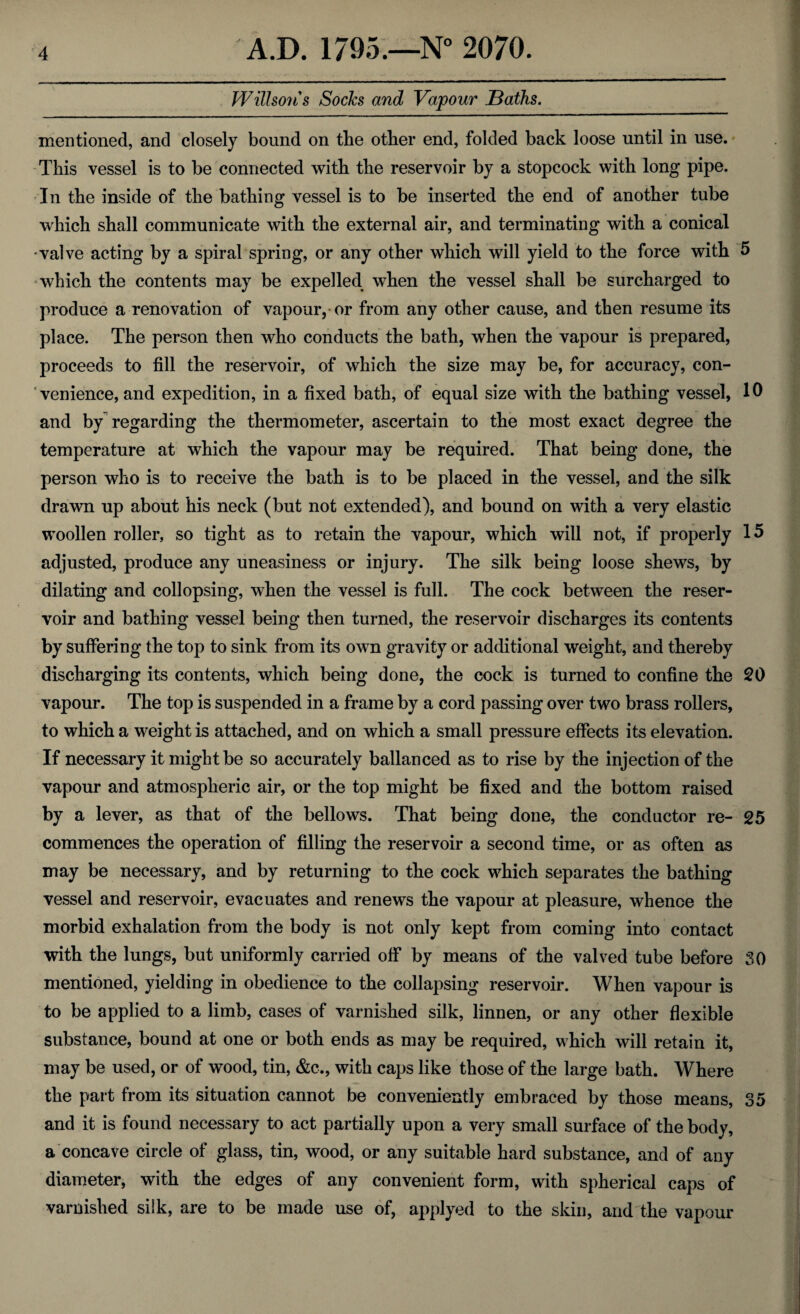 Willson's Socks and Vapour Baths. mentioned, and closely bound on the other end, folded back loose until in use. This vessel is to be connected with the reservoir by a stopcock with long pipe. In the inside of the bathing vessel is to be inserted the end of another tube which shall communicate with the external air, and terminating with a conical -valve acting by a spiral spring, or any other which will yield to the force with 5 which the contents may be expelled when the vessel shall be surcharged to produce a renovation of vapour, or from any other cause, and then resume its place. The person then who conducts the bath, when the vapour is prepared, proceeds to fill the reservoir, of which the size may be, for accuracy, con¬ venience, and expedition, in a fixed bath, of equal size with the bathing vessel, 10 and by regarding the thermometer, ascertain to the most exact degree the temperature at which the vapour may be required. That being done, the person who is to receive the bath is to be placed in the vessel, and the silk drawn up about his neck (but not extended), and bound on with a very elastic woollen roller, so tight as to retain the vapour, which will not, if properly 15 adjusted, produce any uneasiness or injury. The silk being loose shews, by dilating and coilopsing, when the vessel is full. The cock between the reser¬ voir and bathing vessel being then turned, the reservoir discharges its contents by suffering the top to sink from its own gravity or additional weight, and thereby discharging its contents, which being done, the cock is turned to confine the 20 vapour. The top is suspended in a frame by a cord passing over two brass rollers, to which a weight is attached, and on which a small pressure effects its elevation. If necessary it might be so accurately ballanced as to rise by the injection of the vapour and atmospheric air, or the top might be fixed and the bottom raised by a lever, as that of the bellows. That being done, the conductor re- 25 commences the operation of filling the reservoir a second time, or as often as may be necessary, and by returning to the cock which separates the bathing vessel and reservoir, evacuates and renews the vapour at pleasure, whence the morbid exhalation from the body is not only kept from coming into contact with the lungs, but uniformly carried off by means of the valved tube before SO mentioned, yielding in obedience to the collapsing reservoir. When vapour is to be applied to a limb, cases of varnished silk, linnen, or any other flexible substance, bound at one or both ends as may be required, which will retain it, may be used, or of wood, tin, &c., with caps like those of the large bath. Where the part from its situation cannot be conveniently embraced by those means, 35 and it is found necessary to act partially upon a very small surface of the body, a concave circle of glass, tin, wood, or any suitable hard substance, and of any diameter, with the edges of any convenient form, with spherical caps of varnished silk, are to be made use of, applyed to the skin, and the vapour