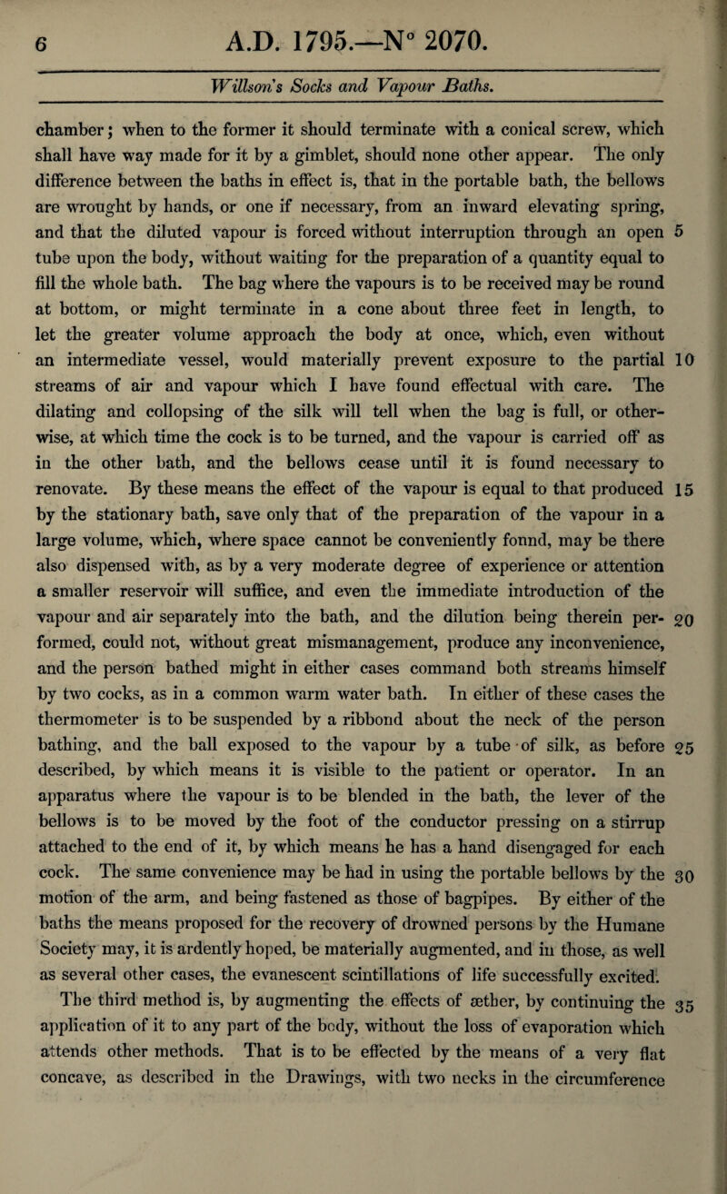 Willsons Socks and Vapour Baths. chamber; when to the former it should terminate with a conical screw, which shall have way made for it by a gimblet, should none other appear. The only difference between the baths in effect is, that in the portable bath, the bellows are wrought by hands, or one if necessary, from an inward elevating spring, and that the diluted vapour is forced without interruption through an open 5 tube upon the body, without waiting for the preparation of a quantity equal to fill the whole bath. The bag where the vapours is to be received may be round at bottom, or might terminate in a cone about three feet in length, to let the greater volume approach the body at once, which, even without an intermediate vessel, would materially prevent exposure to the partial 10 streams of air and vapour which I have found effectual with care. The dilating and collopsing of the silk will tell when the bag is full, or other¬ wise, at which time the cock is to be turned, and the vapour is carried off as in the other bath, and the bellows cease until it is found necessary to renovate. By these means the effect of the vapour is equal to that produced 15 by the stationary bath, save only that of the preparation of the vapour in a large volume, which, where space cannot be conveniently found, may be there also dispensed with, as by a very moderate degree of experience or attention a smaller reservoir will suffice, and even the immediate introduction of the vapour and air separately into the bath, and the dilution being therein per- 20 formed, could not, without great mismanagement, produce any inconvenience, and the person bathed might in either cases command both streams himself by two cocks, as in a common warm water bath. In either of these cases the thermometer is to be suspended by a ribbond about the neck of the person bathing, and the ball exposed to the vapour by a tube of silk, as before 25 described, by which means it is visible to the patient or operator. In an apparatus where the vapour is to be blended in the bath, the lever of the bellows is to be moved by the foot of the conductor pressing on a stirrup attached to the end of it, by which means he has a hand disengaged for each cock. The same convenience may be had in using the portable bellows by the 30 motion of the arm, and being fastened as those of bagpipes. By either of the baths the means proposed for the recovery of drowned persons by the Humane Society may, it is ardently hoped, be materially augmented, and in those, as well as several other cases, the evanescent scintillations of life successfully excited. The third method is, by augmenting the effects of aether, by continuing the 35 application of it to any part of the body, without the loss of evaporation which attends other methods. That is to be effected by the means of a very flat concave, as described in the Drawings, with two necks in the circumference