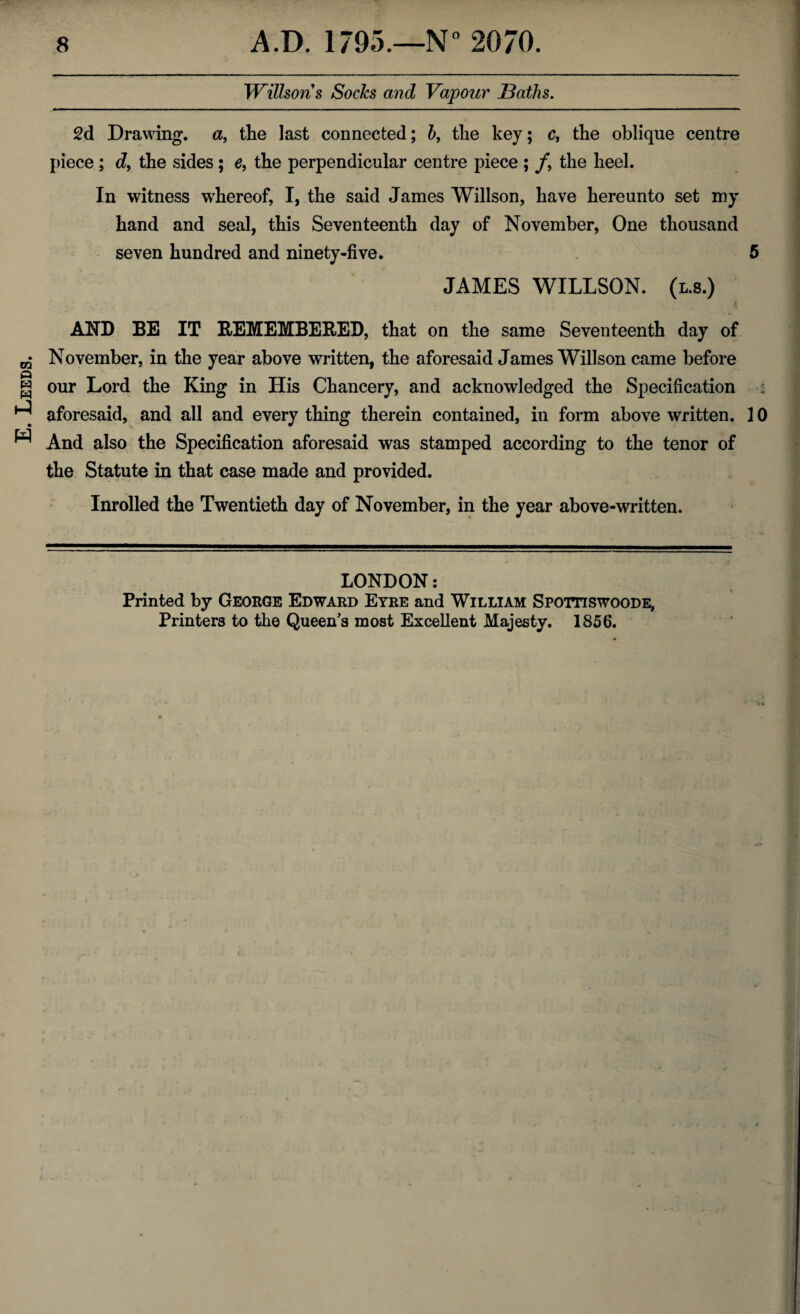 E. Leeds. Willsons Socles and Vapour Baths. 2d Drawing, a, the last connected; b, the key; c, the oblique centre piece ; d, the sides; e, the perpendicular centre piece ; f9 the heel. In witness whereof, I, the said James Willson, have hereunto set my hand and seal, this Seventeenth day of November, One thousand seven hundred and ninety-five. 5 JAMES WILLSON. (l.s.) AND BE IT REMEMBERED, that on the same Seventeenth day of November, in the year above written, the aforesaid James Willson came before our Lord the King in His Chancery, and acknowledged the Specification aforesaid, and all and every thing therein contained, in form above written. 10 And also the Specification aforesaid was stamped according to the tenor of the Statute in that case made and provided. Inrolled the Twentieth day of November, in the year above-written. LONDON: Printed by George Edward Eyre and William Spottiswoode, Printers to the Queen’s most Excellent Majesty. 1856.