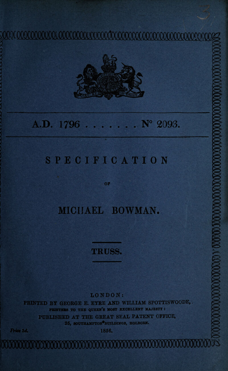 A.D. 1796 .N° 2093. I SPECIFICATION OF MICHAEL BOWMAN. TRUSS. <_ CD LONDON: PRINTED BY GEORGE E. EYRE AND WILLIAM SPOTTISWOODE,. FBINTEBS TO THE QUEEN’S HOST EXCELLENT MAJESTY : PUBLISHED AT THE GREAT SEAL PATENT OFFICE, 25, SOUTHAMPTON*BCII.DING S, HOLBOKN. t Price Zd. 1856.