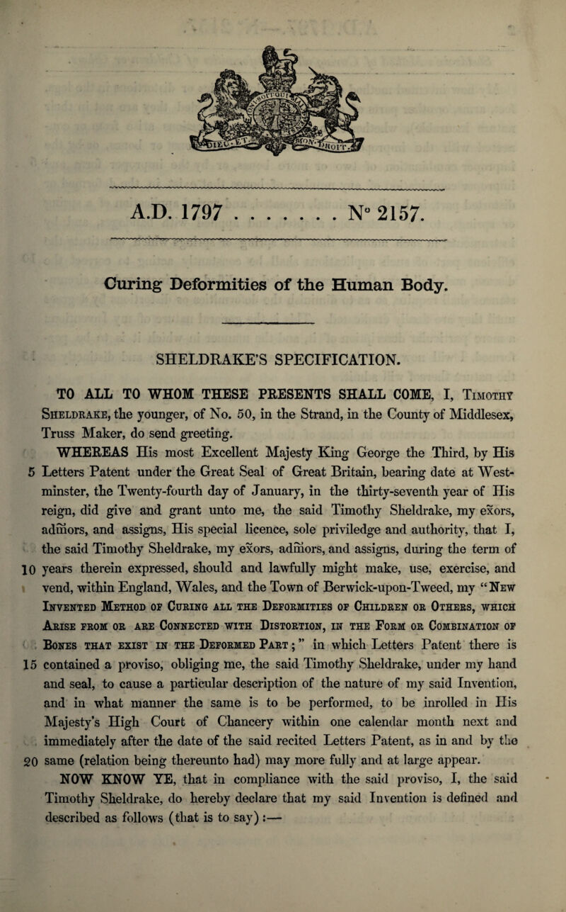 Curing Deformities of the Human Body. SHELDRAKE’S SPECIFICATION. TO ALL TO WHOM THESE PRESENTS SHALL COME, I, Timothy Sheldrake, the younger, of No. 50, in the Strand, in the County of Middlesex, Truss Maker, do send greeting. WHEREAS His most Excellent Majesty King George the Third, by His 5 Letters Patent under the Great Seal of Great Britain, bearing date at West¬ minster, the Twenty-fourth day of January, in the thirty-seventh year of His reign, did give and grant unto me, the said Timothy Sheldrake, my exors, adihors, and assigns, His special licence, sole priviledge and authority, that I, the said Timothy Sheldrake, my exors, adrhors, and assigns, during the term of 10 years therein expressed, should and lawfully might make, use, exercise, and vend, within England, Wales, and the Town of Berwick-upon-Tweed, my “New Invented Method of Curing all the Deformities of Children or Others, which Arise from or are Connected with Distortion, in the Form or Combination of Bones that exist in the Deformed Part ; ” in which Letters Patent there is 15 contained a proviso, obliging me, the said Timothy Sheldrake, under my hand and seal, to cause a particular description of the nature of my said Invention, and in what manner the same is to be performed, to be inrolled in His Majesty’s High Court of Chancery within one calendar month next and immediately after the date of the said recited Letters Patent, as in and by the 20 same (relation being thereunto had) may more fully and at large appear. NOW KNOW YE, that in compliance with the said proviso, I, the said Timothy Sheldrake, do hereby declare that my said Invention is defined and described as follows (that is to say) ;—