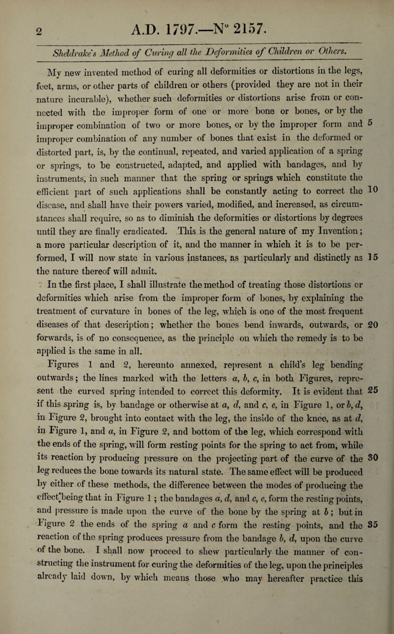 Sheldrakes Method of Curing all the Deformities of Children or Others. My new invented method of curing all deformities or distortions in the legs, feet, arms, or other parts of children or others (provided they are not in their nature incurable), whether such deformities or distortions arise from or con¬ nected with the improper form of one or more bone or bones, or by the improper combination of two or more bones, or by the improper form and 5 improper combination of any number of bones that exist in the deformed or distorted part, is, by the continual, repeated, and varied application of a spring or springs, to be constructed, adapted, and applied with bandages, and by instruments, in such manner that the spring or springs which constitute the efficient part of such applications shall be constantly acting to correct the 10 disease, and shall have their powers varied, modified, and increased, as circum¬ stances shall require, so as to diminish the deformities or distortions by degrees until they are finally eradicated. This is the general nature of my Invention; a more particular description of it, and the manner in which it is to be per¬ formed, I will now state in various instances, as particularly and distinctly as 15 the nature thereof will admit. In the first place, I shall illustrate the method of treating those distortions or deformities which arise from the improper form of bones, by explaining the treatment of curvature in bones of the leg, which is one of the most frequent diseases of that description; whether the bones bend inwards, outwards, or 20 forwards, is of no consequence, as the principle on which the remedy is to be applied is the same in all. Figures 1 and 2, hereunto annexed, represent a child’s leg bending outwards; the lines marked with the letters a, b, c, in both Figures, repre¬ sent the curved spring intended to correct this deformity. It is evident that 25 if this spring is, by bandage or otherwise at a, d, and c, e, in Figure 1, or 5, d, in Figure 2, brought into contact with the leg, the inside of the knee, as at d, in Figure 1, and a, in Figure 2, and bottom of the leg, which correspond with the ends of the spring, will form resting points for the spring to act from, while its reaction by producing pressure on the projecting part of the curve of the 30 leg reduces the bone towards its natural state. The same effect will be produced by either of these methods, the difference between the modes of producing the dfectbeing that in Figure 1 ; the bandages a, d, and c, e, form the resting points, and pressure is made upon the curve of the bone by the spring at b; but in figure 2 the ends of the spring a and c form the resting points, and the 35 reaction of the spring produces pressure from the bandage b, d, upon the curve of the bone. I shall now proceed to shew particularly the manner of con¬ structing the instrument for curing the deformities of the leg, upon the principles already laid down, by which means those who may hereafter practice this