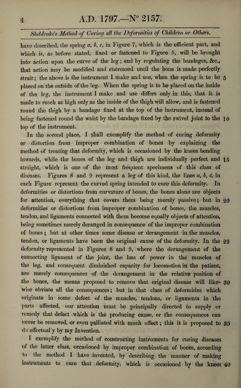 Sheldrakes Method of Caring all the Deformities of Children or Others. have described, the spring a, h, c, in Figure 7, which is the efficient part, and which is, as before stated, fixed or fastened to Figure 5, will be brought into action upon the curve of the leg; and by regulating the bandages, &c., that action may be modified and encreased until the bone is made perfectly strait; the above is the instrument I make and use, when the spring is to be 5 placed on the outside of the leg. When the spring is to be placed on the inside of the leg, the instrument I make and use differs only in this, that it is made to reach as high only as the inside of the thigh will allow, and is fastened round the thigh by a bandage fixed at the top of the instrument, instead of being fastened round the waist by the bandage fixed by the swivel joint to the 10 top of the instrument. In the second place, I shall exemplify the method of curing deformity or distortion from improper combination of bones by explaining the method of treating that deformity, which is occasioned by the knees bending inwards, while the bones of the leg and thigh are individually perfect and 15 straight, which is one of the most frequent specimens of this class of diseases. Figures 8 and 9 represent a leg of this kind, the lines a, h, c, in each Figure represent the curved spring intended to cure this deformity. In deformities or distortions from curvature of bones, the bones alone are objects for attention, everything that covers them being merely passive; but in 20 deformities or distortions from improper combination of bones, the muscles, tendon, and ligaments connected with them become equally objects of attention, being sometimes merely deranged in consequence of the improper combination of bones; but at other times some disease or derangement in the muscles, tendon, or ligaments have been the original cause of the deformity. In the 25 deformity represented in Figures 8 and 9, where the derangement of the connecting ligament of the joint, the loss of power in the muscles of the leg, and consequent diminished capacity for locomotion in the patient, are merely consequences of the derangement in the relative position of the bones, the means proposed to remove that original disease will like- SO wise obviate all the consequences; but in that class of deformities which originate in some defect of the muscles, tendons, or ligaments in the parts affected, our attention must be principally directed to supply or remedy that defect which is the producing cause, or the consequences can never be removed, or even palliated with much effect; this it is proposed to 35 do effectual’y by my Invention. I exemplify the method of constructing instruments for curing diseases of the latter class, occasioned by improper combination of bones, according to the method I have invented, by' describing the manner of making instruments to cure that deformity, which is occasioned by the knees 40