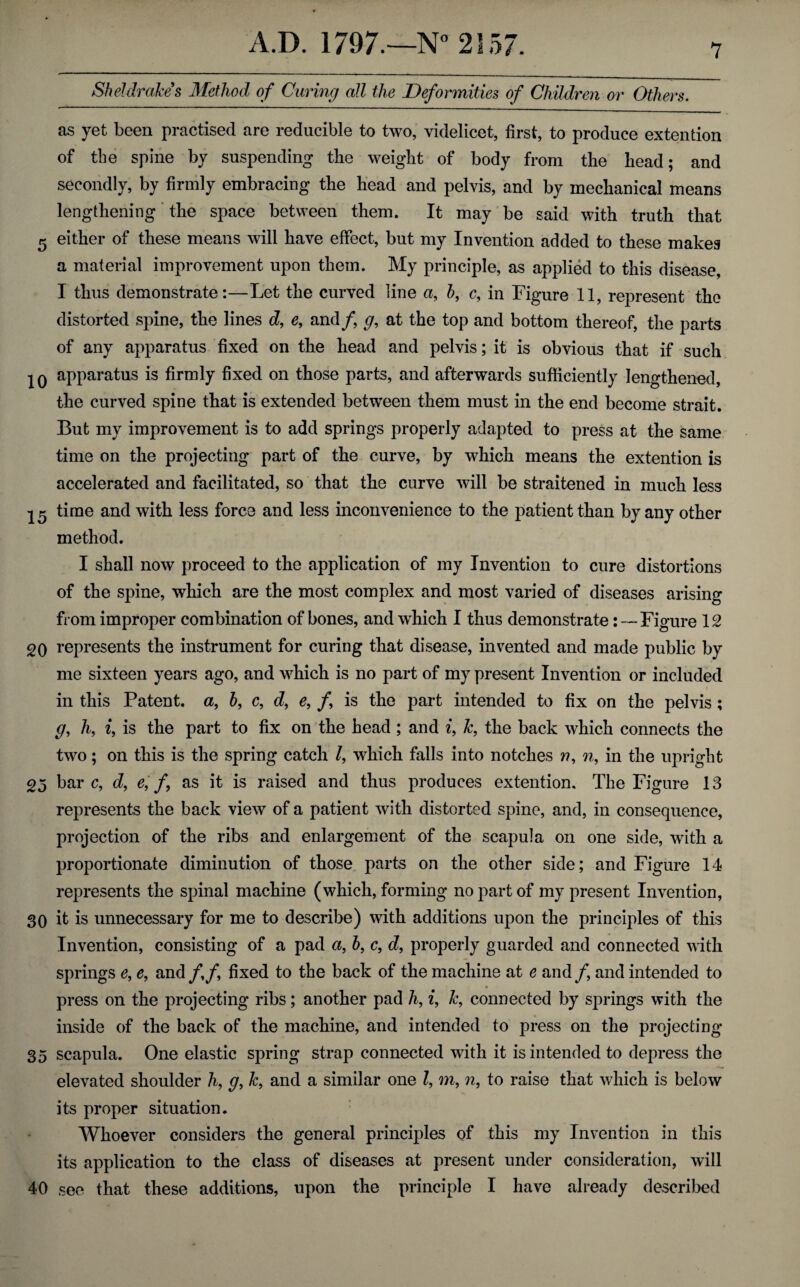 as yet been practised are reducible to two, videlicet, first, to produce extention of the spine by suspending the weight of body from the head; and secondly, by firmly embracing the head and pelvis, and by mechanical means lengthening the space between them. It may be said with truth that 5 either of these means will have effect, but my Invention added to these makes a material improvement upon them. My principle, as applied to this disease, I thus demonstrate:—Let the curved line a, h, c, in Figure 11, represent the distorted spine, the lines d, e, and f g, at the top and bottom thereof, the parts of any apparatus fixed on the head and pelvis; it is obvious that if such IQ apparatus is firmly fixed on those parts, and afterwards sufficiently lengthened, the curved spine that is extended between them must in the end become strait. But my improvement is to add springs properly adapted to press at the same time on the projecting part of the curve, by which means the extention is accelerated and facilitated, so that the curve will be straitened in much less 15 time and with less force and less inconvenience to the patient than by any other method. I shall now proceed to the application of my Invention to cure distortions of the spine, which are the most complex and most varied of diseases arising from improper combination of bones, and which I thus demonstrate:—Figure 12 20 represents the instrument for curing that disease, invented and made public by me sixteen years ago, and which is no part of my present Invention or included in this Patent, a, h, c, d, e, /, is the part intended to fix on the pelvis; g, h, i, is the part to fix on the head ; and i, k, the back which connects the two; on this is the spring catch /, which falls into notches n, n, in the upright 25 bare, d, e, f, as it is raised and thus produces extention. The Figure 13 represents the back view of a patient with distorted spine, and, in consequence, projection of the ribs and enlargement of the scapula on one side, with a proportionate diminution of those parts on the other side; and Figure 14 represents the spinal machine (which, forming no part of my present Invention, 30 it is unnecessary for me to describe) with additions upon the principles of this Invention, consisting of a pad a, b, c, d, properly guarded and connected with springs e, e, and/,/, fixed to the back of the machine at e and f and intended to press on the projecting ribs; another pad h, i, k, connected by springs with the inside of the back of the machine, and intended to press on the projecting 35 scapula. One elastic spring strap connected with it is intended to depress the elevated shoulder h, g, k, and a similar one 7, m, n, to raise that which is below its proper situation. Whoever considers the general principles of this my Invention in this its application to the class of diseases at present under consideration, will 40 see that these additions, upon the principle I have already described