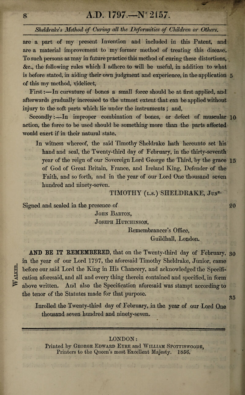 Walker. are a part of my present Invention and included in this Patent, and are a material improvement to my former method of treating this disease. To such persons as may in future practice this method of curing these distortions, &c., the following rules which I adhere to will be useful, in addition to what is before stated, in aiding their own judgment and experience, in the application 5 of this my method, videlicet, First:—In curvature of bones a small force should be at first applied, and afterwards gradually increased to the utmost extent that can be applied without injury to the soft parts which lie under the instruments; and, Secondly:—In improper combination of bones, or defect of muscular 10 action, the force to be used should be something more than the parts affected would exert if in their natural state. In witness whereof, the said Timothy Sheldrake hath hereunto set his hand and seal, the Twenty-third day of February, in the thirty-seventh year of the reign of our Sovereign Lord George the Third, by the grace 15 of God of Great Britain, France, and Ireland King, Defender of the Faith, and so forth, and in the year of our Lord One thousand seven hundred and ninety-seven. TIMOTHY (l.s.) SHELDRAKE, Junr- Signed and sealed in the presence of 20 John Barton^ Joseph Hutchinson, Remembrancer’s Office, Guildhall, London. AND BE IT REMEMBERED, that on the Twenty-third day of February, 30 in the year of our Lord 1797, the aforesaid Timothy Sheldrake, Junior, came before our said Lord the King in His Chancery, and acknowledged the Specifi¬ cation aforesaid, and all and every thing therein contained and specified, in form above written. And also the Specification aforesaid was stampt according to the tenor of the Statutes made for that purpose. 5 O Inrolled the Twenty-third day of February, in the year of our Lord One thousand seven hundred and ninety-seven. LONDON: Printed by George Edward Eyre and William SpottiswooD®, Printers to the Queen's most Excellent Majesty. 1856,