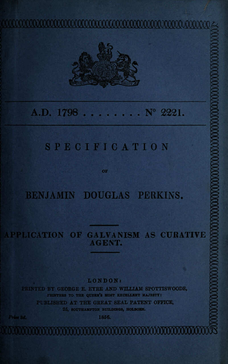 A.D. 1798 .N° 2221. 9 SPECIFICATION OF BENJAMIN DOUGLAS PERKINS. APPLICATION OF GALVANISM AS CURATIVE mm AGENT. LONDON: PRINTED BT GEORGE E. EYRE AND WILLIAM SPOTTISWOODE, PRINTERS TO THE QUEEN’S MOST EXCELLENT MAJESTY: PUBLISHED AT THE GREAT SEAL PATENT OFFICE, 25, SOUTHAMPTON BUILDINGS, HOLBOBN. 1856.