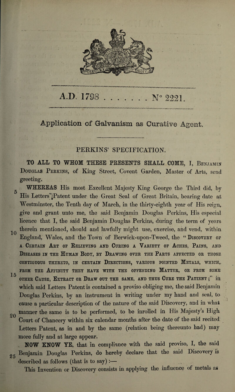 And xad jr-zt Jk a Application of Galvanism as Curative Agent. PERKINS’ SPECIFICATION. TO ALL TO WHOM THESE PRESENTS SHALL COME, I, Benjamin Douglas Peekins, of King Street, Covent Garden, Master of Arts, send greeting. WHEREAS His most Excellent Majesty King George the Third did, by His LettersjPatent under the Great Seal of Great Britain, bearing date at Westminster, the Tenth day of March, in the thirty-eighth year of His reign, give and grant unto me, the said Benjamin Douglas Perkins, His especial licence that I, the said Benjamin Douglas Perkins, during the term of years ^ therein mentioned, should and lawfully might use, exercise, and vend, within England, Wales, and the Town of Berwick-upon-Tweed, the “ Discovery of a Certain Art of Relieving and Curing a Variety of Aches, Pains, and Diseases in the Human Body, by Drawing over the Parts affected or those contiguous thereto, in certain Directions, various pointed Metals, which* from the Affinity they have with the offending Matter, or from some 15 other Cause, Extract or Draw out the same, and thus Cure the Patient in which said Letters Patent is contained a proviso obliging me, the said Benjamin Douglas Perkins, by an instrument in writing under my hand and seal, to cause a particular description of the nature of the said Discovery, and in what manner the same is to be performed, to be inrolled in His Majesty s High 20 x Court of Chancery within six calendar months after the date of the said recited Letters Patent, as in and by the same (relation being thereunto had) may more fully and at large appear. NOW KNOW YE, that in compliance with the said proviso, I, the said 0 Benjamin Douglas Perkins, do hereby declare that the said Discovery is described as follows (that is to say):— This Invention or Discovery consists in applying the influence of metals as