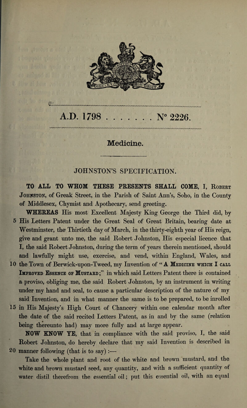 A.D. 1798 .N° 2226. Medicine. JOHNSTON’S SPECIFICATION. TO ALL TO WHOM THESE PRESENTS SHALL COME, I, Robert Johnston, of Greak Street, in the Parish of Saint Ann’s, Soho, in the County of Middlesex, Chymist and Apothecary, send greeting. WHEREAS His most Excellent Majesty King George the Third did, by 5 His Letters Patent under the Great Seal of Great Britain, bearing date at Westminster, the- Thirtieth day of March, in the thirty-eighth year of His reign, give and grant unto me, the said Robert Johnston, His especial licence that I, the said Robert Johnston, during the term of years therein mentioned, should and lawfully might use, exercise, and vend, within England, Wales, and 10 the Town of Berwick-upon-Tweed, my Invention of “A Medicine which I call Improved Essence of Mustard;” in which said Letters Patent there is contained a proviso, obliging me, the said Robert Johnston, by an instrument in writing under my hand and seal, to cause a particular description of the nature of my said Invention, and in what manner the same is to be prepared, to be inrolled 15 in His Majesty’s High Court of Chancery within one calendar month after the date of the said recited Letters Patent, as in and by the same (relation being thereunto had) may more fully and at large appear. NOW KNOW YE, that in compliance with the said proviso, I, the said Robert Johnston, do hereby declare that my said Invention is described in 20 manner following (that is to say):— Take the whole plant and root of the white and brown mustard, and the white and brown mustard seed, any quantity, and with a sufficient quantity of water distil therefrom the essential oil; put this essential oil, with an equal