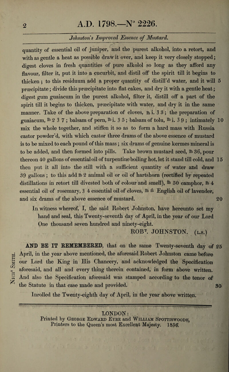 Nice® Smite. 2 Johnstons Improved Essence of Mustard. quantity of essential oil of juniper, and the purest alkohol, into a retort, and with as gentle a heat as possible draw it over, and keep it very closely stopped; digest cloves in fresh quantities of pure alkolol so long as they afford any flavour, filter it, put it into a cucurbit, and distil off the spirit till it begins to thicken ; to this residuum add a proper quantity of distill’d water, and it will 5 prcecipitate; divide this proecipitate into flat cakes, and dry it with a gentle heat; digest gum guaiacum in the purest alkohol, filter it, distill off a part of the spirit till it begins to thicken, proecipitate with water, and dry it in the same manner. Take of the above preparation of cloves, mi. 5 3; the preparation of guaiacum, ^ 2 5 7 ; balsam of pern, i. 5 5; balsam of tolu, ^ i. 59; intimately 10 mix the whole together, and stiffen it so as to form a hard mass with Russia castor powder’d, with which castor three drams of the above essence of mustard is to be mixed to each pound of this mass; six drams of genuine kermes mineral is to be added, and then formed into pills. Take brown mustard seed, fb 36, pour thereon 40 gallons of essential oil of turpentine boiling hot, let it stand till cold, and 15 then put it all into the still with a sufficient quantity of water and draw 39 gallons ; to this add lb 2 animal oil or oil of hartshorn (rectified by repeated distillations in retort till divested both of colour and smell), fe 50 camphor, lb 4 essential oil of rosemary, 5 4 essential oil of cloves, lb ft English oil of lavender, and six drams of the above essence of mustard. 20 In witness whereof, I, the said Robert Johnston, have hereunto set my hand and seal, this Twenty-seventh day of April, in the year of our Lord One thousand seven hundred and ninety-eight. ROBT. JOHNSTON, (l.s.) AND BE IT REMEMBERED, that on the same Twenty-seventh day of 25 April, in the year above mentioned, the aforesaid Robert Johnston came before our Lord the King in His Chancery, and acknowledged the Specification aforesaid, and all and every thing therein contained, in form above written. And also the Specification aforesaid was stamped according to the tenor of the Statute in that case made and provided. 30 Inrolled the Twenty-eighth day of April, in the year above written. LONDON; Printed by George Edward Eyre and William Spottiswoode, Printers to the Queen’s most Excellent Majesty. 185(7.