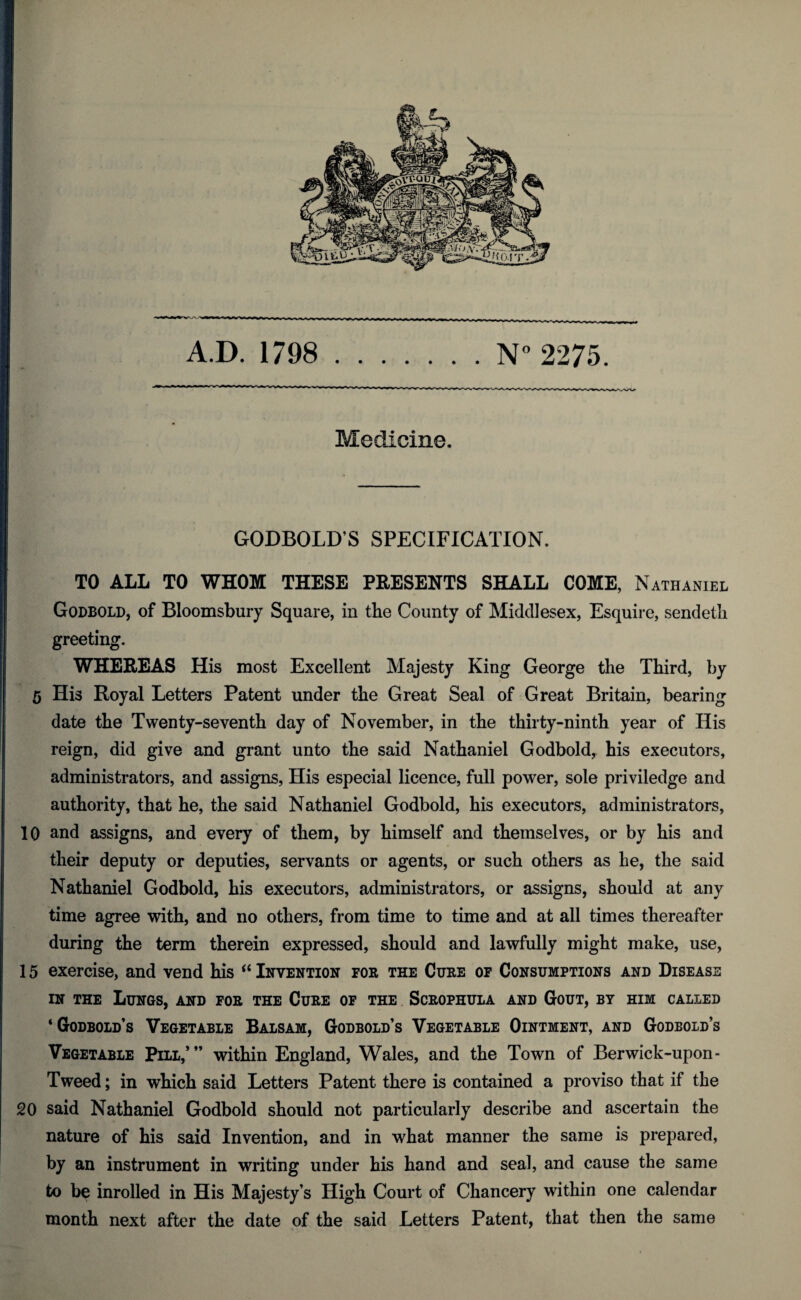 A.D. 1798 N° 2275. Medicine. GODBOLD’S SPECIFICATION. TO ALL TO WHOM THESE PRESENTS SHALL COME, Nathaniel Godbold, of Bloomsbury Square, in the County of Middlesex, Esquire, sendetli greeting. WHEREAS His most Excellent Majesty King George the Third, by 5 His Royal Letters Patent under the Great Seal of Great Britain, bearing date the Twenty-seventh day of November, in the thirty-ninth year of His reign, did give and grant unto the said Nathaniel Godbold, his executors, administrators, and assigns, His especial licence, full power, sole priviledge and authority, that he, the said Nathaniel Godbold, his executors, administrators, 10 and assigns, and every of them, by himself and themselves, or by his and their deputy or deputies, servants or agents, or such others as he, the said Nathaniel Godbold, his executors, administrators, or assigns, should at any time agree with, and no others, from time to time and at all times thereafter during the term therein expressed, should and lawfully might make, use, 15 exercise, and vend his “ Invention for the Cure of Consumptions and Disease in the Lungs, and for the Cure of the Scrophula and Gout, by him called ‘ Godbold’s Vegetable Balsam, Godbold’s Vegetable Ointment, and Godbold’s Vegetable Pill,’” within England, Wales, and the Town of Berwick-upon- Tweed ; in which said Letters Patent there is contained a proviso that if the 20 said Nathaniel Godbold should not particularly describe and ascertain the nature of his said Invention, and in what manner the same is prepared, by an instrument in writing under his hand and seal, and cause the same to be inrolled in His Majesty’s High Court of Chancery within one calendar month next after the date of the said Letters Patent, that then the same