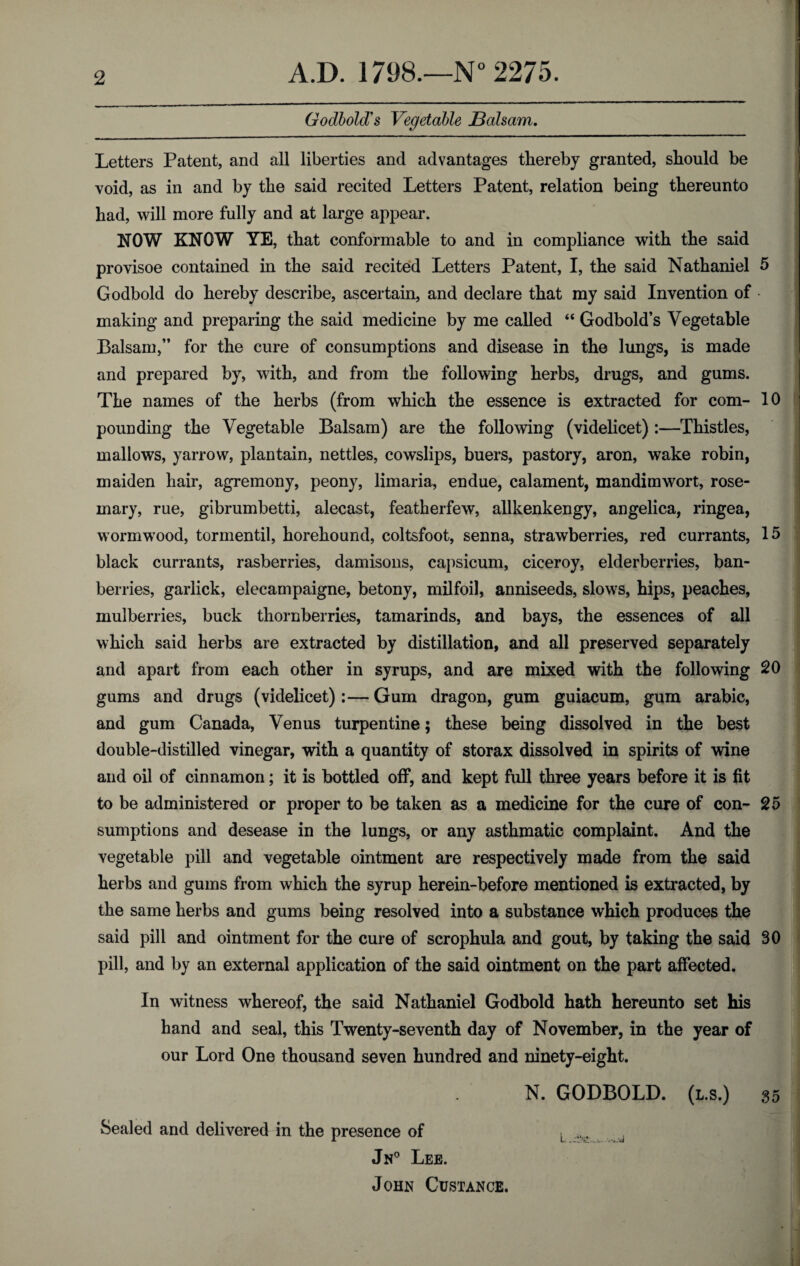 Godbold's Vegetable JBalsam. Letters Patent, and all liberties and advantages thereby granted, should be void, as in and by the said recited Letters Patent, relation being thereunto had, will more fully and at large appear. NOW KNOW YE, that conformable to and in compliance with the said provisoe contained in the said recited Letters Patent, I, the said Nathaniel 5 Godbold do hereby describe, ascertain, and declare that my said Invention of • making and preparing the said medicine by me called “ Godbold’s Vegetable Balsam,” for the cure of consumptions and disease in the lungs, is made and prepared by, with, and from the following herbs, drugs, and gums. The names of the herbs (from which the essence is extracted for com- 10 pounding the Vegetable Balsam) are the following (videlicet):—Thistles, mallows, yarrow, plantain, nettles, cowslips, buers, pastory, aron, wake robin, maiden hair, agremony, peony, limaria, endue, calament, mandimwort, rose¬ mary, rue, gibrumbetti, alecast, featherfew, allkenkengy, angelica, ringea, wormwrood, tormentil, horehound, coltsfoot, senna, strawberries, red currants, 15 black currants, rasberries, damisons, capsicum, ciceroy, elderberries, ban- berries, garlick, elecampaigne, betony, milfoil, anniseeds, slows, hips, peaches, mulberries, buck thornberries, tamarinds, and bays, the essences of all which said herbs are extracted by distillation, and all preserved separately and apart from each other in syrups, and are mixed with the following 20 gums and drugs (videlicet):—Gum dragon, gum guiaeum, gum arabic, and gum Canada, Venus turpentine; these being dissolved in the best double-distilled vinegar, with a quantity of storax dissolved in spirits of wine and oil of cinnamon; it is bottled off, and kept full three years before it is fit to be administered or proper to be taken as a medicine for the cure of con- 25 sumptions and desease in the lungs, or any asthmatic complaint. And the vegetable pill and vegetable ointment are respectively made from the said herbs and gums from which the syrup herein-before mentioned is extracted, by the same herbs and gums being resolved into a substance which produces the said pill and ointment for the cure of scrophula and gout, by taking the said 30 pill, and by an external application of the said ointment on the part affected. In witness whereof, the said Nathaniel Godbold hath hereunto set his hand and seal, this Twenty-seventh day of November, in the year of our Lord One thousand seven hundred and ninety-eight. N. GODBOLD. (l.s.) 35 Sealed and delivered in the presence of t Jn° Lee. John Custance.
