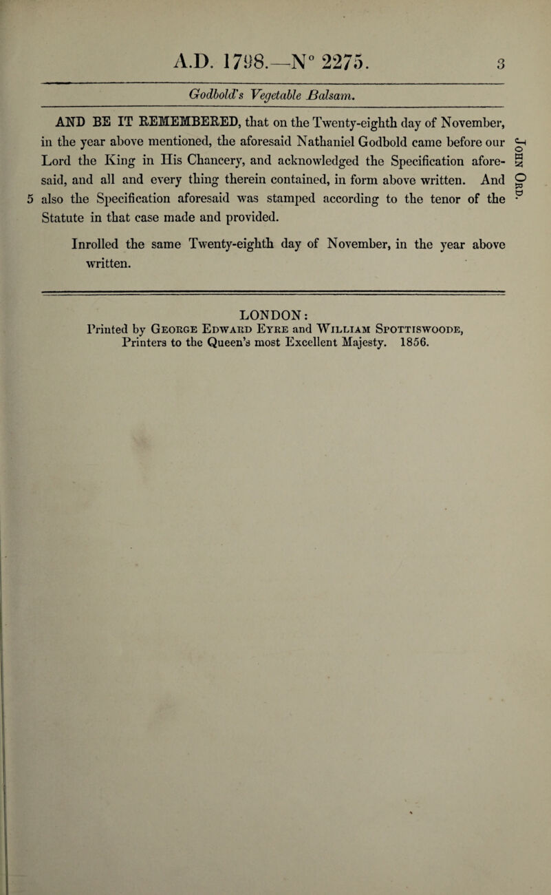 Godbold's Vegetable JBaham. AND BE IT REMEMBERED, that on the Twenty-eighth day of November, in the year above mentioned, the aforesaid Nathaniel Godbold came before our 5 also the Specification aforesaid was stamped according to the tenor of the Statute in that case made and provided. Inrolled the same Twenty-eighth day of November, in the year above written. LONDON: Printed by George Edward Eyre and William Spottiswoode, Printers to the Queen’s most Excellent Majesty. 1856.