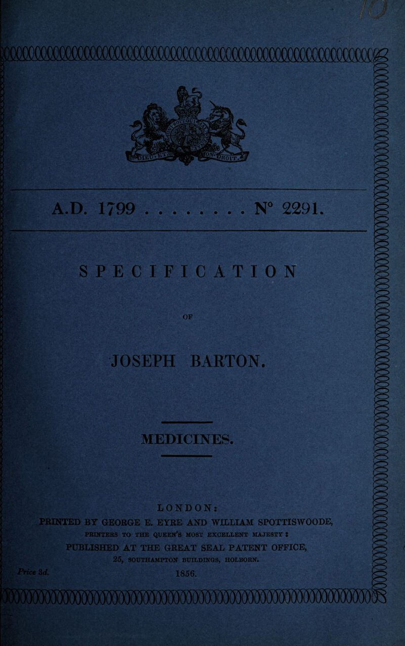 x\.D. 1799 • • • • • N 2291. SPECIFICATION OF V , '' • JOSEPH BARTON. •• -V v. ‘ v /*. . • . rf» 3 ,i, v. v- MEDICINES. m •»••, •*,*. <• .. -raff.. _ ■ ...*• ’ . • • i • *A: -•'!^ ' ‘ v . /• r i» * . i* • • • i is- - •.•*'• .j -'A'-.. EgElfr,-- -v : ■ i; : LONDON: PRINTED BT GEORGE E. EYRE AND WILLIAM SPOTTISWOODE, PRINTERS TO THE QUEEN’S MOST EXCELLENT MAJESTY S PUBLISHED AT THE GREAT SEAL PATENT OFFICE, 25, SOUTHAMPTON BUILDINGS, HOLBORN. Price 3d. 1856.
