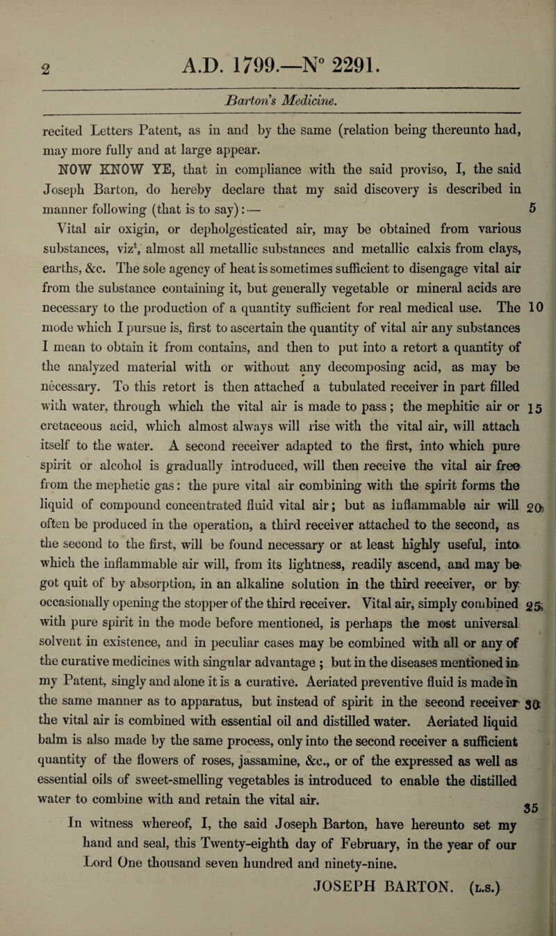 Bartons Medicine. recited Letters Patent, as in and by the same (relation being thereunto had, may more fully and at large appear. NOW KNOW YE, that in compliance with the said proviso, I, the said Joseph Barton, do hereby declare that my said discovery is described in manner following (that is to say): — 5 Vital air oxigin, or depholgesticated air, may be obtained from various substances, vizV almost all metallic substances and metallic calxis from clays, earths, &c. The sole agency of heat is sometimes sufficient to disengage vital air from the substance containing it, but generally vegetable or mineral acids are necessary to the production of a quantity sufficient for real medical use. The 10 mode which I pursue is, first to ascertain the quantity of vital air any substances 1 mean to obtain it from contains, and then to put into a retort a quantity of the analyzed material with or without any decomposing acid, as may be necessary. To this retort is then attached a tubulated receiver in part filled with water, through which the vital air is made to pass; the mephitic air or 15 cretaceous acid, which almost always will rise with the vital air, will attach itself to the water. A second receiver adapted to the first, into which pure spirit or alcohol is gradually introduced, will then receive the vital air free from the mephetic gas: the pure vital air combining with the spirit forms the liquid of compound concentrated fluid vital air; but as inflammable air will 2(y often be produced in the operation, a third receiver attached to the second, as the second to the first, will be found necessary or at least highly useful, into which the inflammable air will, from its lightness, readily ascend, and may be¬ got quit of by absorption, in an alkaline solution in the third receiver, or by occasionally opening the stopper of the third receiver. Vital air, simply combined <£& with pure spirit in the mode before mentioned, is perhaps the most universal solvent in existence, and in peculiar cases may be combined with all or any of the curative medicines with singular advantage ; but in the diseases mentioned in my Patent, singly and alone it is a curative. Aeriated preventive fluid is made in the same manner as to apparatus, but instead of spirit in the second receiver 5$ the vital air is combined with essential oil and distilled water. Aeriated liquid balm is also made by the same process, only into the second receiver a sufficient quantity of the flowers of roses, jassamine, &c., or of the expressed as well as essential oils of sweet-smelling vegetables is introduced to enable the distilled water to combine with and retain the vital air. 35 In witness whereof, I, the said Joseph Barton, have hereunto set my hand and seal, this Twenty-eighth day of February, in the year of our Lord One thousand seven hundred and ninety-nine. JOSEPH BARTON, (l.s.)